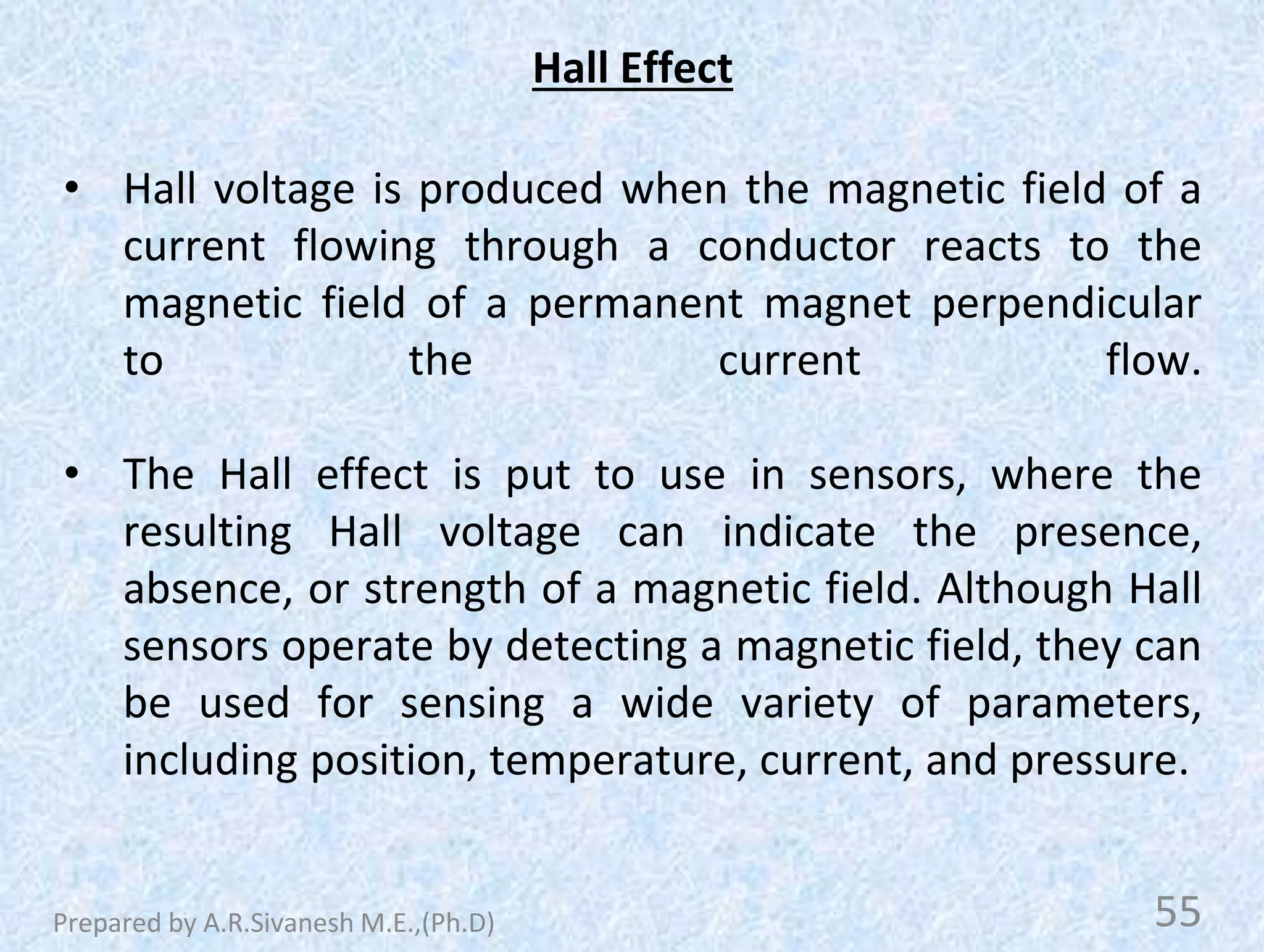 Hall Effect
• Hall voltage is produced when the magnetic field of a
current flowing through a conductor reacts to the
magnetic field of a permanent magnet perpendicular
to the current flow.
• The Hall effect is put to use in sensors, where the
resulting Hall voltage can indicate the presence,
absence, or strength of a magnetic field. Although Hall
sensors operate by detecting a magnetic field, they can
be used for sensing a wide variety of parameters,
including position, temperature, current, and pressure.
55
Prepared by A.R.Sivanesh M.E.,(Ph.D)
 
