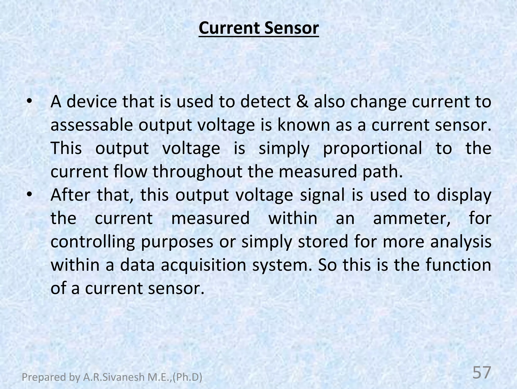 Current Sensor
• A device that is used to detect & also change current to
assessable output voltage is known as a current sensor.
This output voltage is simply proportional to the
current flow throughout the measured path.
• After that, this output voltage signal is used to display
the current measured within an ammeter, for
controlling purposes or simply stored for more analysis
within a data acquisition system. So this is the function
of a current sensor.
57
Prepared by A.R.Sivanesh M.E.,(Ph.D)
 