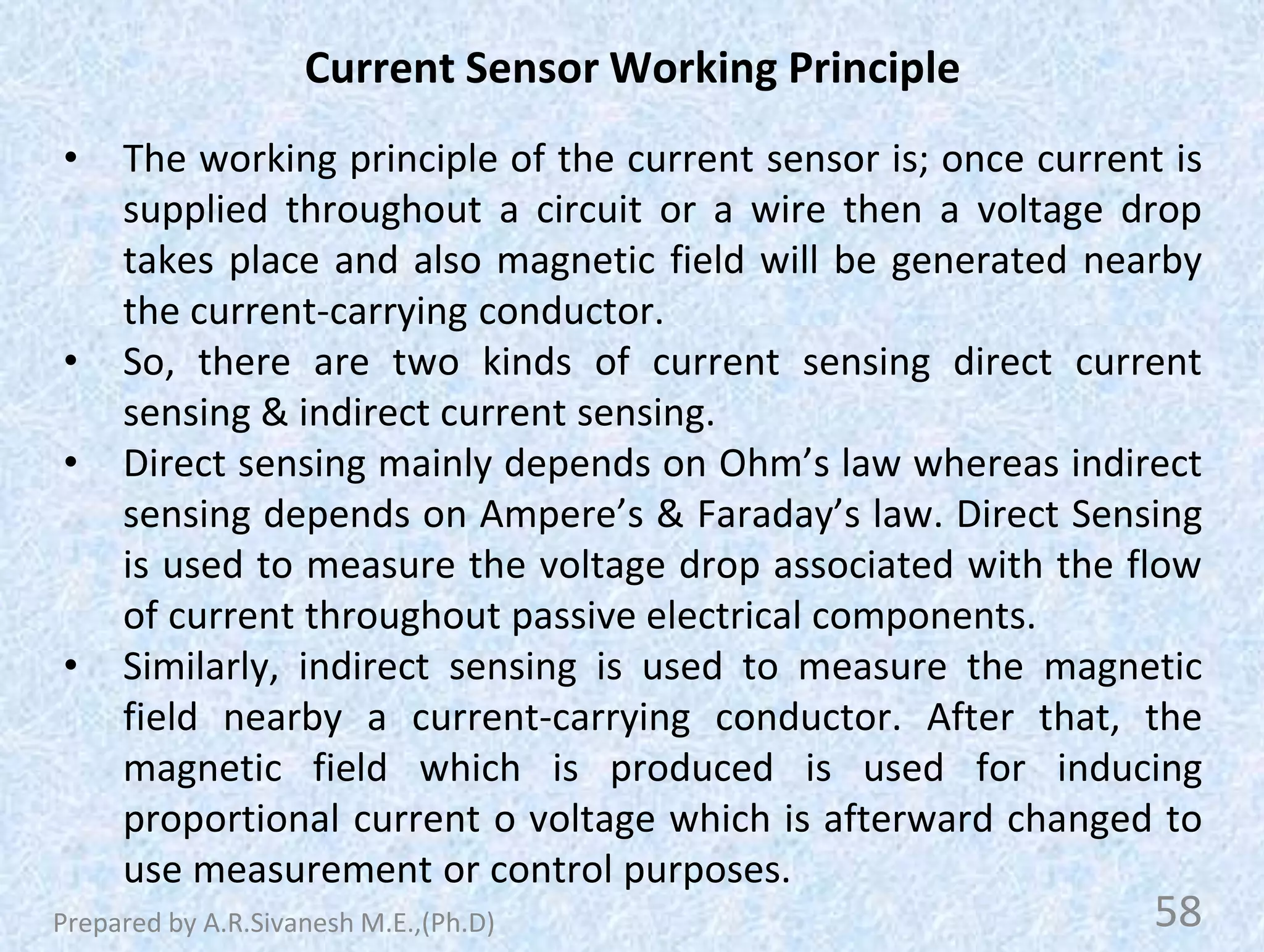 Current Sensor Working Principle
• The working principle of the current sensor is; once current is
supplied throughout a circuit or a wire then a voltage drop
takes place and also magnetic field will be generated nearby
the current-carrying conductor.
• So, there are two kinds of current sensing direct current
sensing & indirect current sensing.
• Direct sensing mainly depends on Ohm’s law whereas indirect
sensing depends on Ampere’s & Faraday’s law. Direct Sensing
is used to measure the voltage drop associated with the flow
of current throughout passive electrical components.
• Similarly, indirect sensing is used to measure the magnetic
field nearby a current-carrying conductor. After that, the
magnetic field which is produced is used for inducing
proportional current o voltage which is afterward changed to
use measurement or control purposes.
58
Prepared by A.R.Sivanesh M.E.,(Ph.D)
 