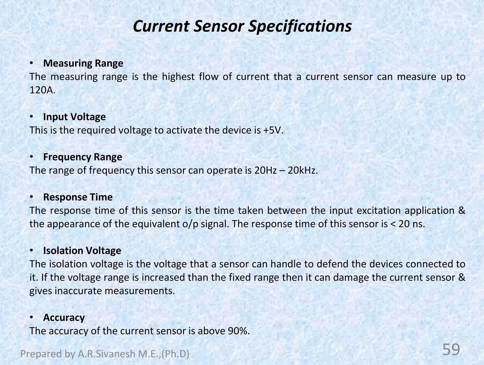 Current Sensor Specifications
• Measuring Range
The measuring range is the highest flow of current that a current sensor can measure up to
120A.
• Input Voltage
This is the required voltage to activate the device is +5V.
• Frequency Range
The range of frequency this sensor can operate is 20Hz – 20kHz.
• Response Time
The response time of this sensor is the time taken between the input excitation application &
the appearance of the equivalent o/p signal. The response time of this sensor is < 20 ns.
• Isolation Voltage
The isolation voltage is the voltage that a sensor can handle to defend the devices connected to
it. If the voltage range is increased than the fixed range then it can damage the current sensor &
gives inaccurate measurements.
• Accuracy
The accuracy of the current sensor is above 90%.
59
Prepared by A.R.Sivanesh M.E.,(Ph.D)
 