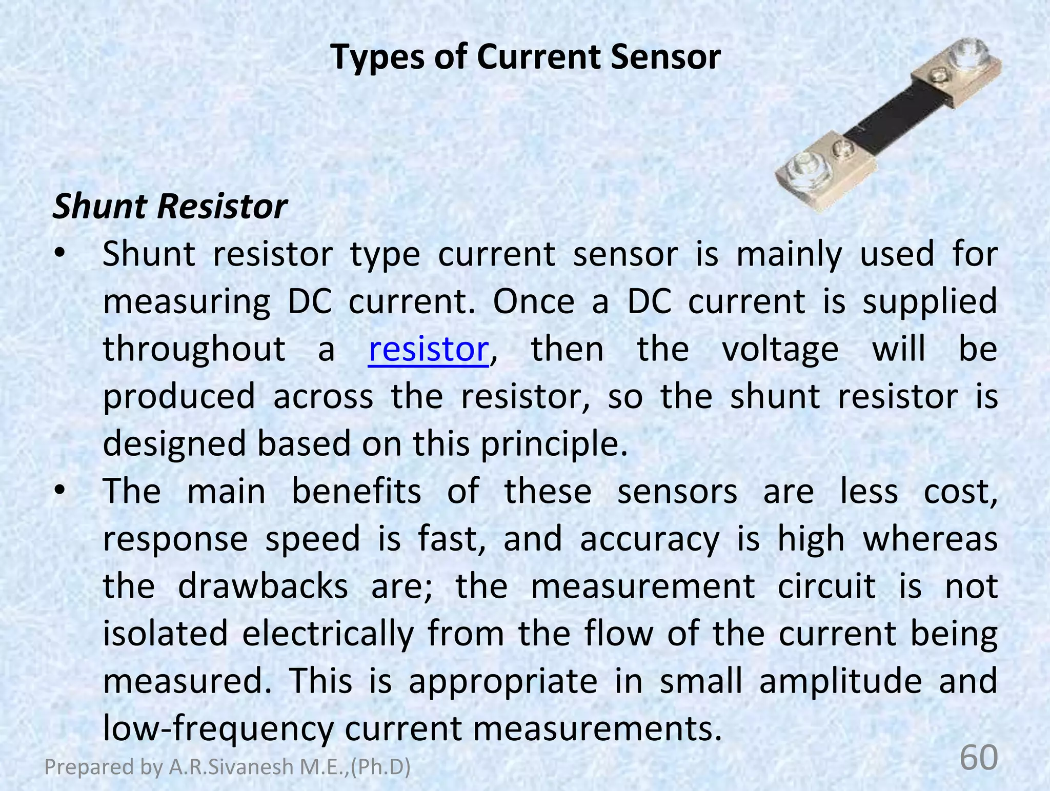 Types of Current Sensor
Shunt Resistor
• Shunt resistor type current sensor is mainly used for
measuring DC current. Once a DC current is supplied
throughout a resistor, then the voltage will be
produced across the resistor, so the shunt resistor is
designed based on this principle.
• The main benefits of these sensors are less cost,
response speed is fast, and accuracy is high whereas
the drawbacks are; the measurement circuit is not
isolated electrically from the flow of the current being
measured. This is appropriate in small amplitude and
low-frequency current measurements.
60
Prepared by A.R.Sivanesh M.E.,(Ph.D)
 