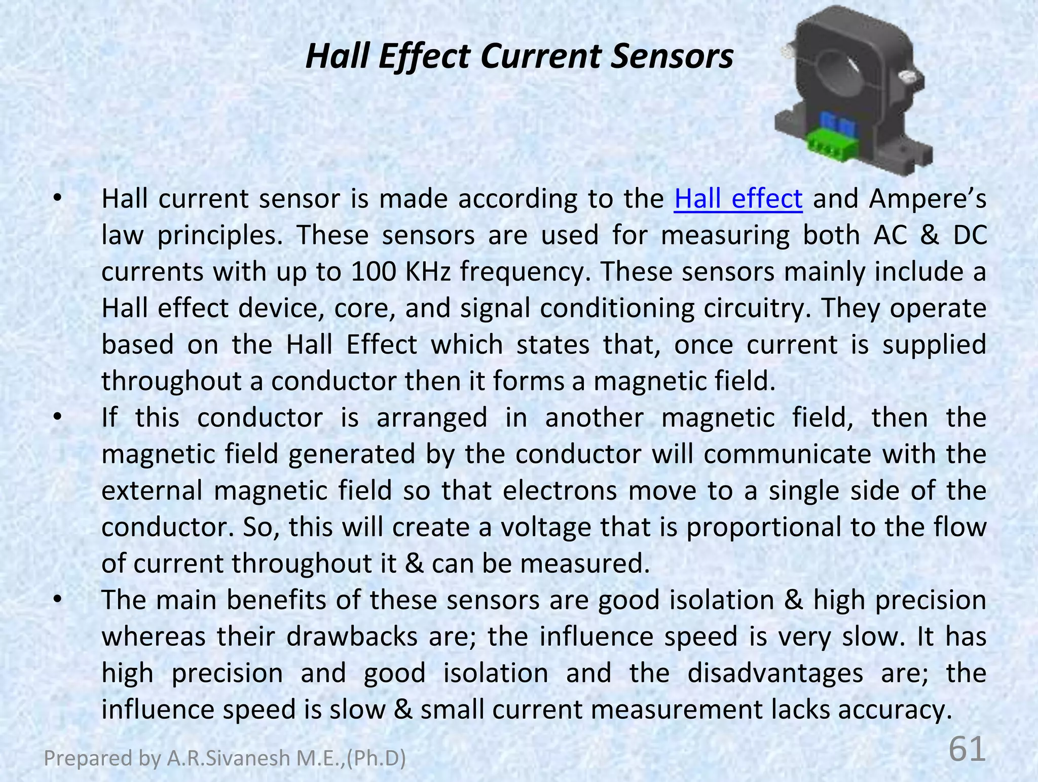 Hall Effect Current Sensors
• Hall current sensor is made according to the Hall effect and Ampere’s
law principles. These sensors are used for measuring both AC & DC
currents with up to 100 KHz frequency. These sensors mainly include a
Hall effect device, core, and signal conditioning circuitry. They operate
based on the Hall Effect which states that, once current is supplied
throughout a conductor then it forms a magnetic field.
• If this conductor is arranged in another magnetic field, then the
magnetic field generated by the conductor will communicate with the
external magnetic field so that electrons move to a single side of the
conductor. So, this will create a voltage that is proportional to the flow
of current throughout it & can be measured.
• The main benefits of these sensors are good isolation & high precision
whereas their drawbacks are; the influence speed is very slow. It has
high precision and good isolation and the disadvantages are; the
influence speed is slow & small current measurement lacks accuracy.
61
Prepared by A.R.Sivanesh M.E.,(Ph.D)
 