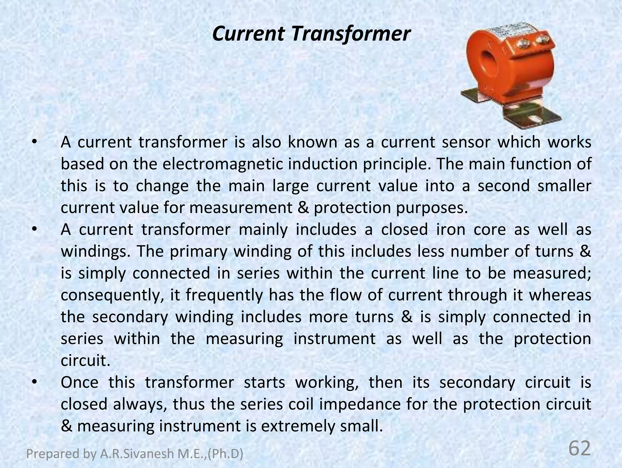 Current Transformer
• A current transformer is also known as a current sensor which works
based on the electromagnetic induction principle. The main function of
this is to change the main large current value into a second smaller
current value for measurement & protection purposes.
• A current transformer mainly includes a closed iron core as well as
windings. The primary winding of this includes less number of turns &
is simply connected in series within the current line to be measured;
consequently, it frequently has the flow of current through it whereas
the secondary winding includes more turns & is simply connected in
series within the measuring instrument as well as the protection
circuit.
• Once this transformer starts working, then its secondary circuit is
closed always, thus the series coil impedance for the protection circuit
& measuring instrument is extremely small.
62
Prepared by A.R.Sivanesh M.E.,(Ph.D)
 