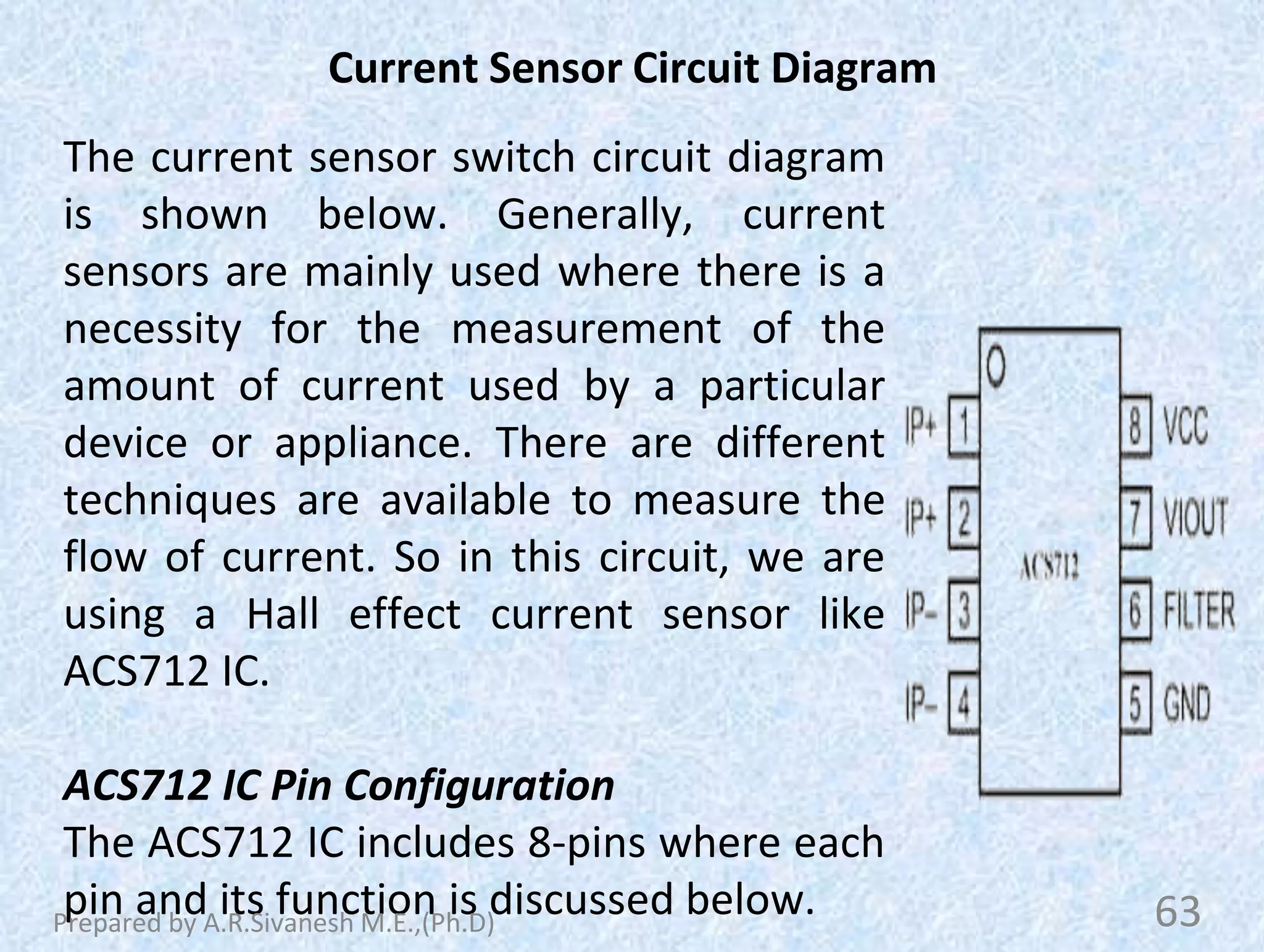 Current Sensor Circuit Diagram
The current sensor switch circuit diagram
is shown below. Generally, current
sensors are mainly used where there is a
necessity for the measurement of the
amount of current used by a particular
device or appliance. There are different
techniques are available to measure the
flow of current. So in this circuit, we are
using a Hall effect current sensor like
ACS712 IC.
ACS712 IC Pin Configuration
The ACS712 IC includes 8-pins where each
pin and its function is discussed below. 63
Prepared by A.R.Sivanesh M.E.,(Ph.D)
 