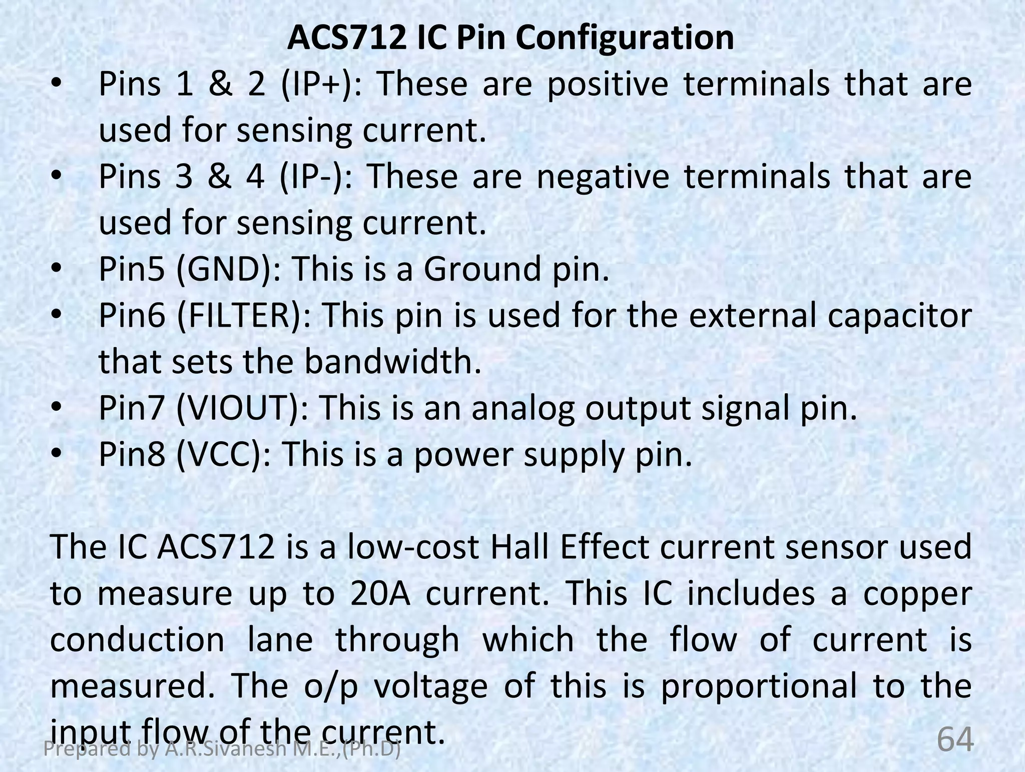 ACS712 IC Pin Configuration
• Pins 1 & 2 (IP+): These are positive terminals that are
used for sensing current.
• Pins 3 & 4 (IP-): These are negative terminals that are
used for sensing current.
• Pin5 (GND): This is a Ground pin.
• Pin6 (FILTER): This pin is used for the external capacitor
that sets the bandwidth.
• Pin7 (VIOUT): This is an analog output signal pin.
• Pin8 (VCC): This is a power supply pin.
The IC ACS712 is a low-cost Hall Effect current sensor used
to measure up to 20A current. This IC includes a copper
conduction lane through which the flow of current is
measured. The o/p voltage of this is proportional to the
input flow of the current. 64
Prepared by A.R.Sivanesh M.E.,(Ph.D)
 