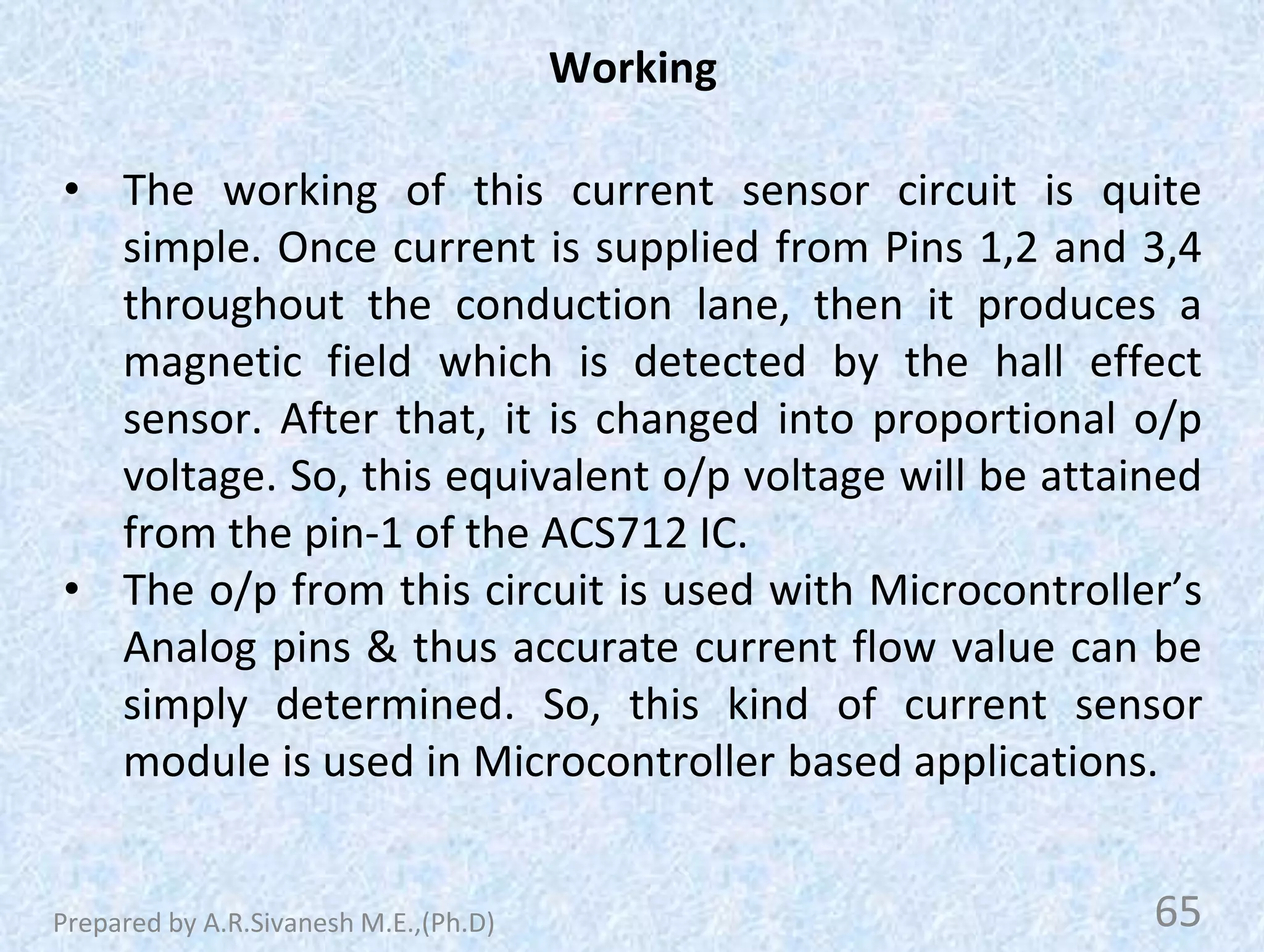 Working
• The working of this current sensor circuit is quite
simple. Once current is supplied from Pins 1,2 and 3,4
throughout the conduction lane, then it produces a
magnetic field which is detected by the hall effect
sensor. After that, it is changed into proportional o/p
voltage. So, this equivalent o/p voltage will be attained
from the pin-1 of the ACS712 IC.
• The o/p from this circuit is used with Microcontroller’s
Analog pins & thus accurate current flow value can be
simply determined. So, this kind of current sensor
module is used in Microcontroller based applications.
65
Prepared by A.R.Sivanesh M.E.,(Ph.D)
 