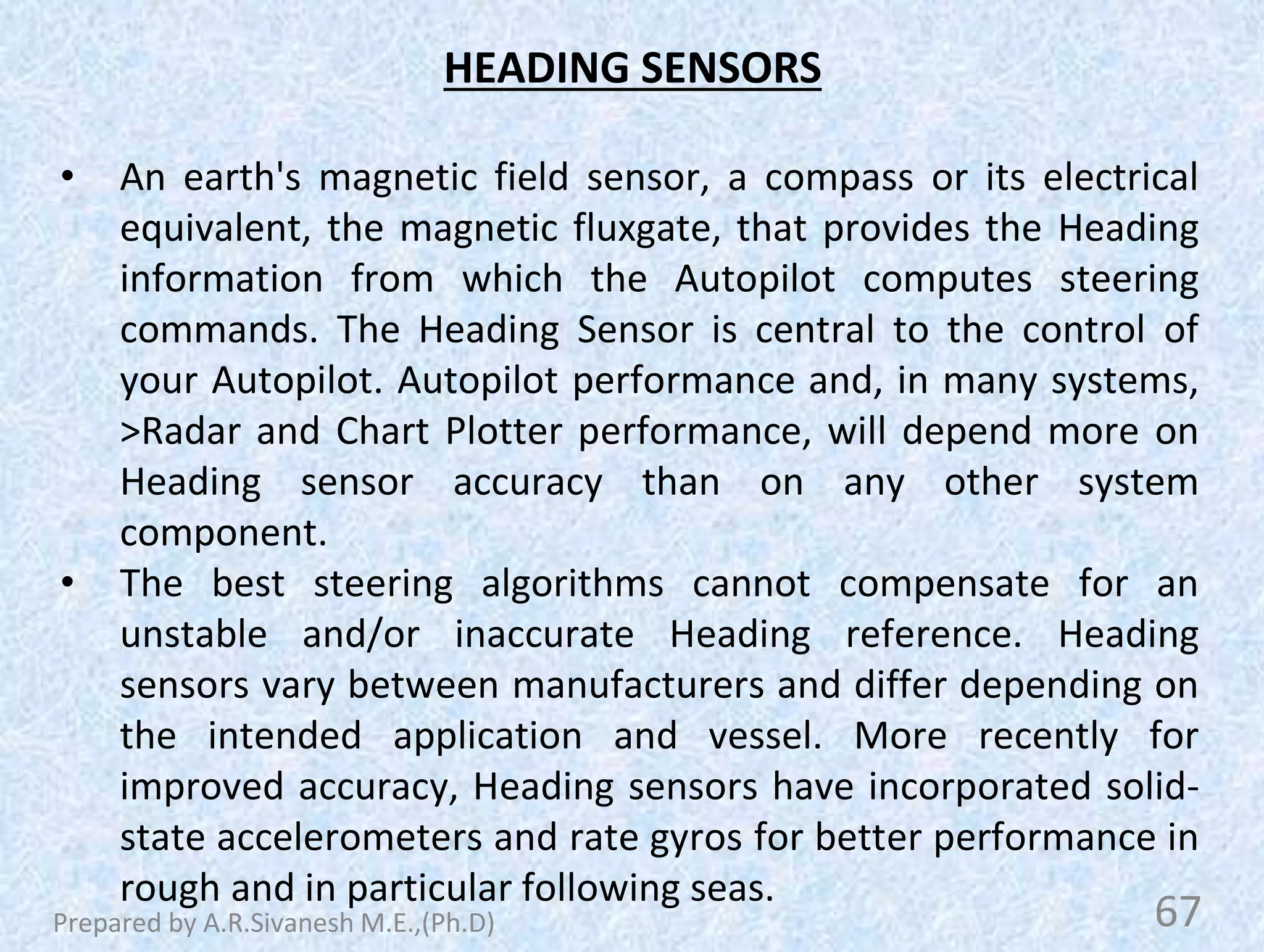 HEADING SENSORS
• An earth's magnetic field sensor, a compass or its electrical
equivalent, the magnetic fluxgate, that provides the Heading
information from which the Autopilot computes steering
commands. The Heading Sensor is central to the control of
your Autopilot. Autopilot performance and, in many systems,
>Radar and Chart Plotter performance, will depend more on
Heading sensor accuracy than on any other system
component.
• The best steering algorithms cannot compensate for an
unstable and/or inaccurate Heading reference. Heading
sensors vary between manufacturers and differ depending on
the intended application and vessel. More recently for
improved accuracy, Heading sensors have incorporated solid-
state accelerometers and rate gyros for better performance in
rough and in particular following seas.
67
Prepared by A.R.Sivanesh M.E.,(Ph.D)
 