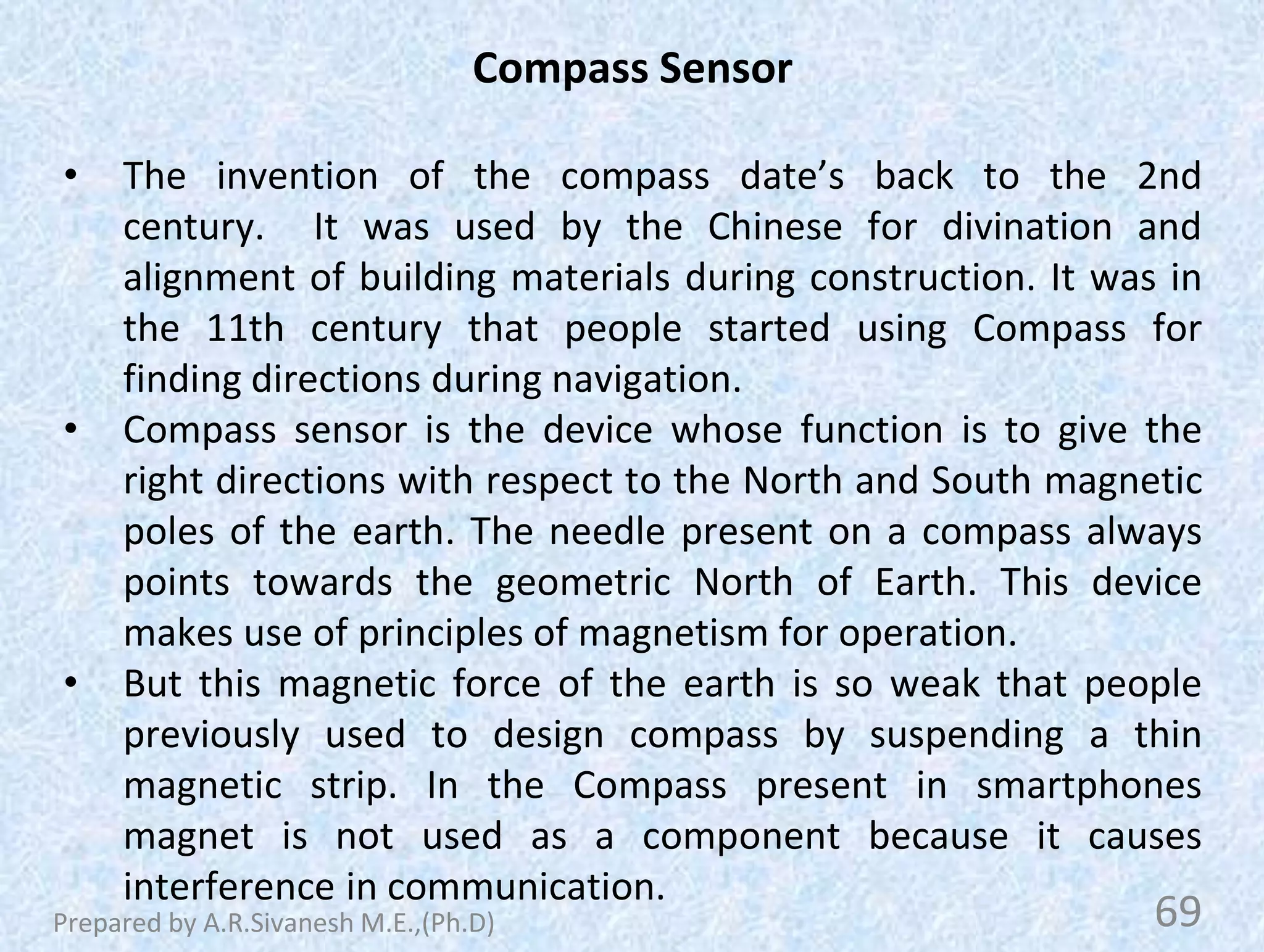 Compass Sensor
• The invention of the compass date’s back to the 2nd
century. It was used by the Chinese for divination and
alignment of building materials during construction. It was in
the 11th century that people started using Compass for
finding directions during navigation.
• Compass sensor is the device whose function is to give the
right directions with respect to the North and South magnetic
poles of the earth. The needle present on a compass always
points towards the geometric North of Earth. This device
makes use of principles of magnetism for operation.
• But this magnetic force of the earth is so weak that people
previously used to design compass by suspending a thin
magnetic strip. In the Compass present in smartphones
magnet is not used as a component because it causes
interference in communication.
69
Prepared by A.R.Sivanesh M.E.,(Ph.D)
 
