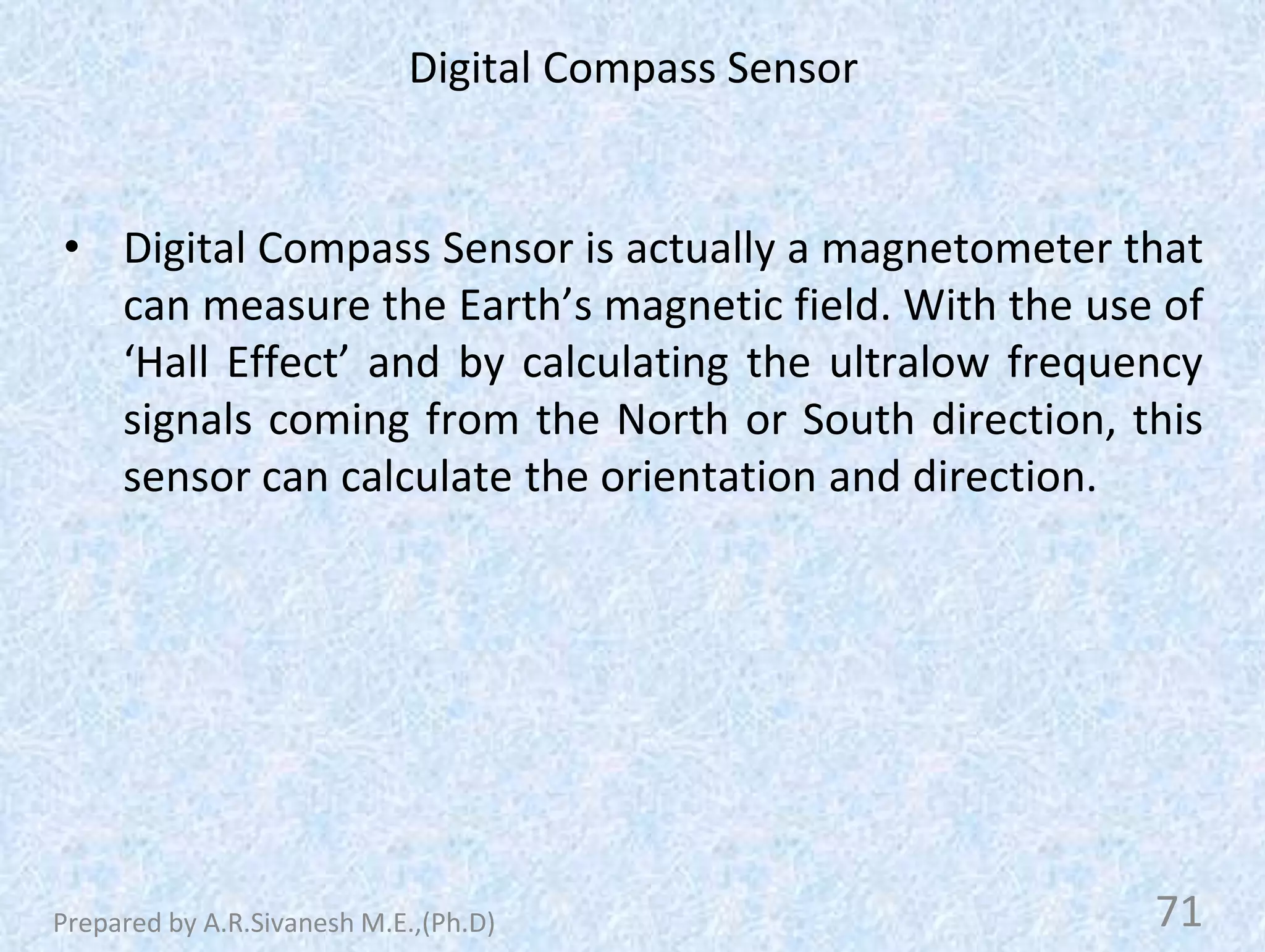 Digital Compass Sensor
• Digital Compass Sensor is actually a magnetometer that
can measure the Earth’s magnetic field. With the use of
‘Hall Effect’ and by calculating the ultralow frequency
signals coming from the North or South direction, this
sensor can calculate the orientation and direction.
71
Prepared by A.R.Sivanesh M.E.,(Ph.D)
 