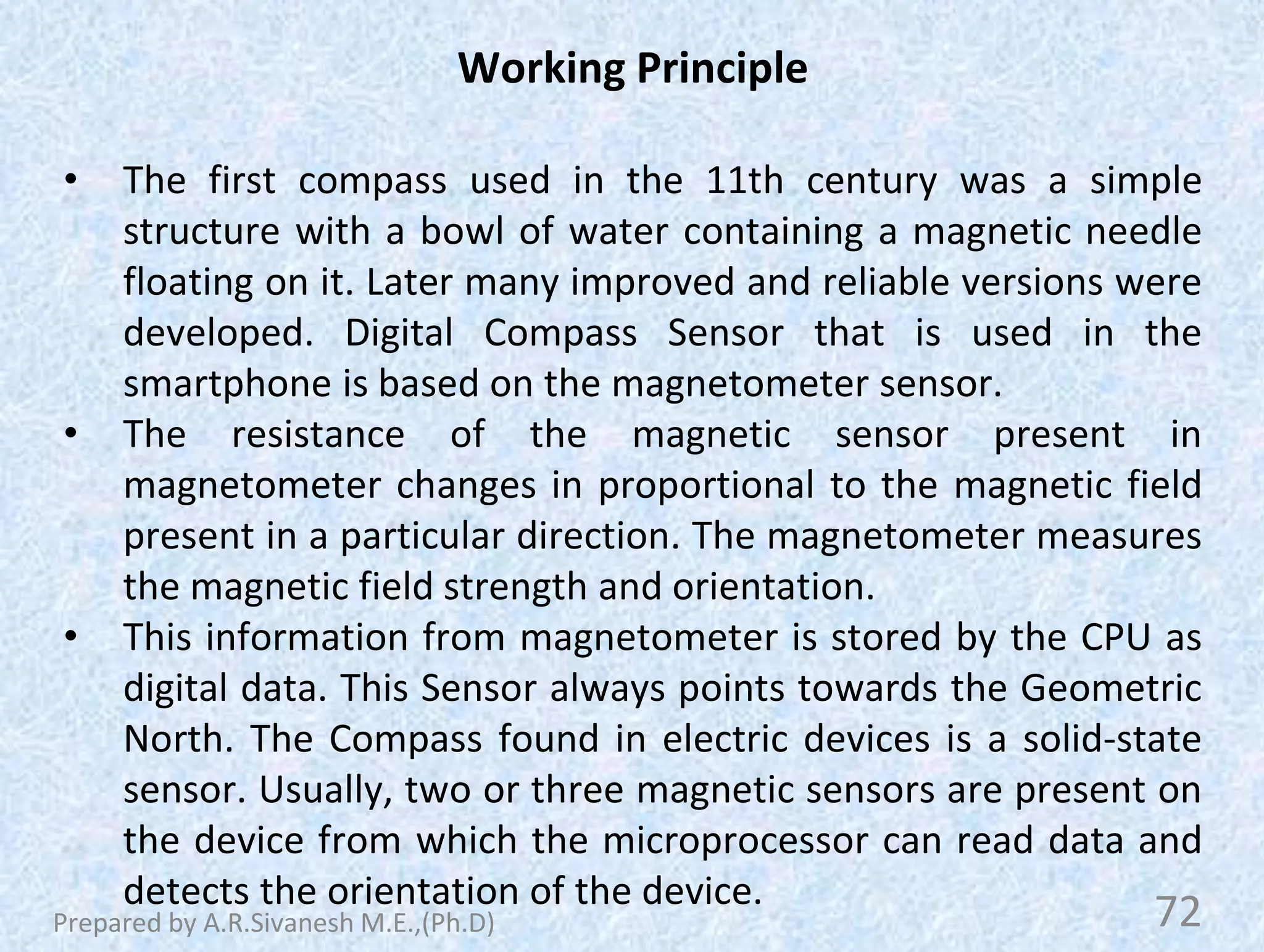 Working Principle
• The first compass used in the 11th century was a simple
structure with a bowl of water containing a magnetic needle
floating on it. Later many improved and reliable versions were
developed. Digital Compass Sensor that is used in the
smartphone is based on the magnetometer sensor.
• The resistance of the magnetic sensor present in
magnetometer changes in proportional to the magnetic field
present in a particular direction. The magnetometer measures
the magnetic field strength and orientation.
• This information from magnetometer is stored by the CPU as
digital data. This Sensor always points towards the Geometric
North. The Compass found in electric devices is a solid-state
sensor. Usually, two or three magnetic sensors are present on
the device from which the microprocessor can read data and
detects the orientation of the device.
72
Prepared by A.R.Sivanesh M.E.,(Ph.D)
 