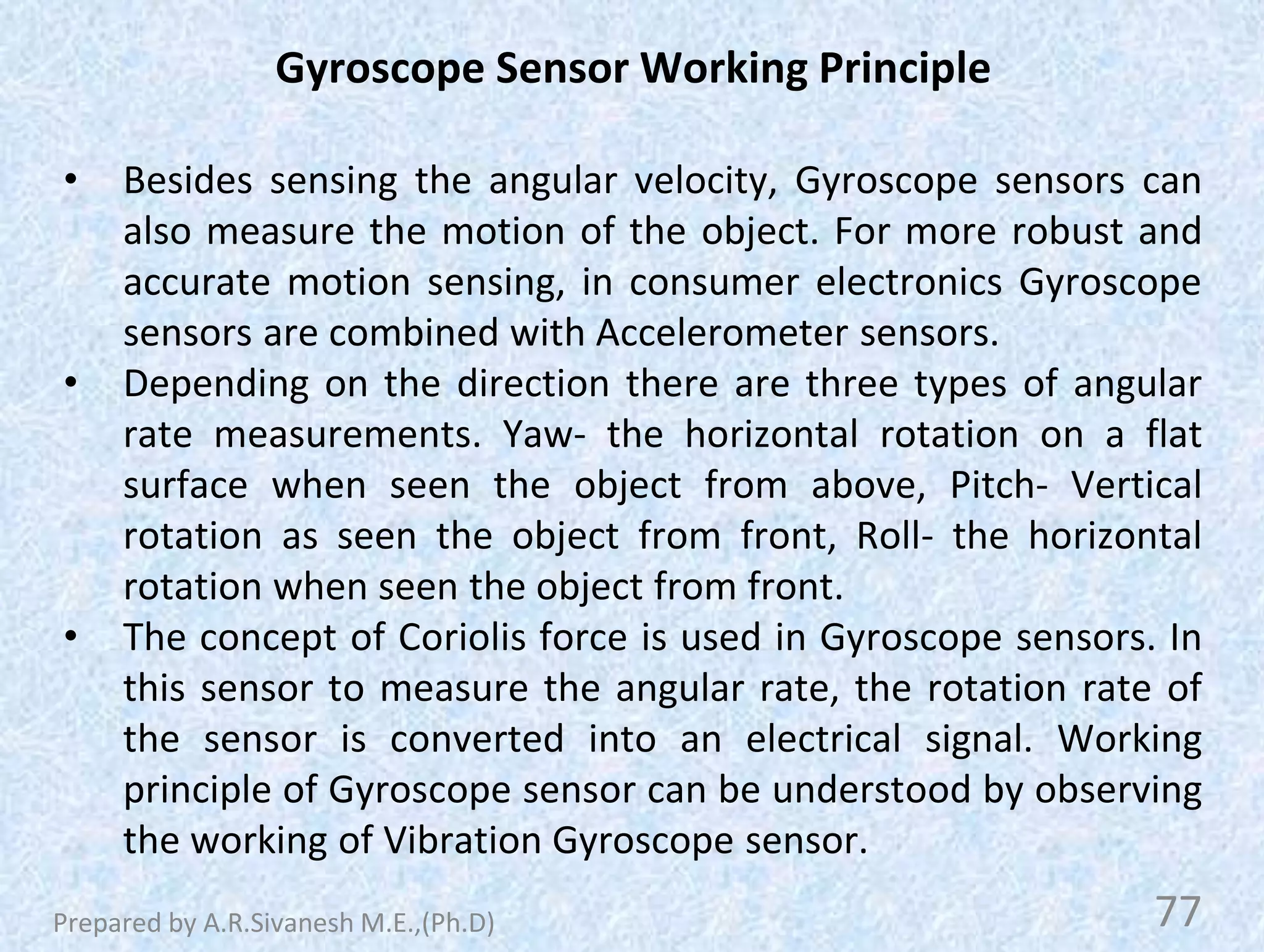 Gyroscope Sensor Working Principle
• Besides sensing the angular velocity, Gyroscope sensors can
also measure the motion of the object. For more robust and
accurate motion sensing, in consumer electronics Gyroscope
sensors are combined with Accelerometer sensors.
• Depending on the direction there are three types of angular
rate measurements. Yaw- the horizontal rotation on a flat
surface when seen the object from above, Pitch- Vertical
rotation as seen the object from front, Roll- the horizontal
rotation when seen the object from front.
• The concept of Coriolis force is used in Gyroscope sensors. In
this sensor to measure the angular rate, the rotation rate of
the sensor is converted into an electrical signal. Working
principle of Gyroscope sensor can be understood by observing
the working of Vibration Gyroscope sensor.
77
Prepared by A.R.Sivanesh M.E.,(Ph.D)
 