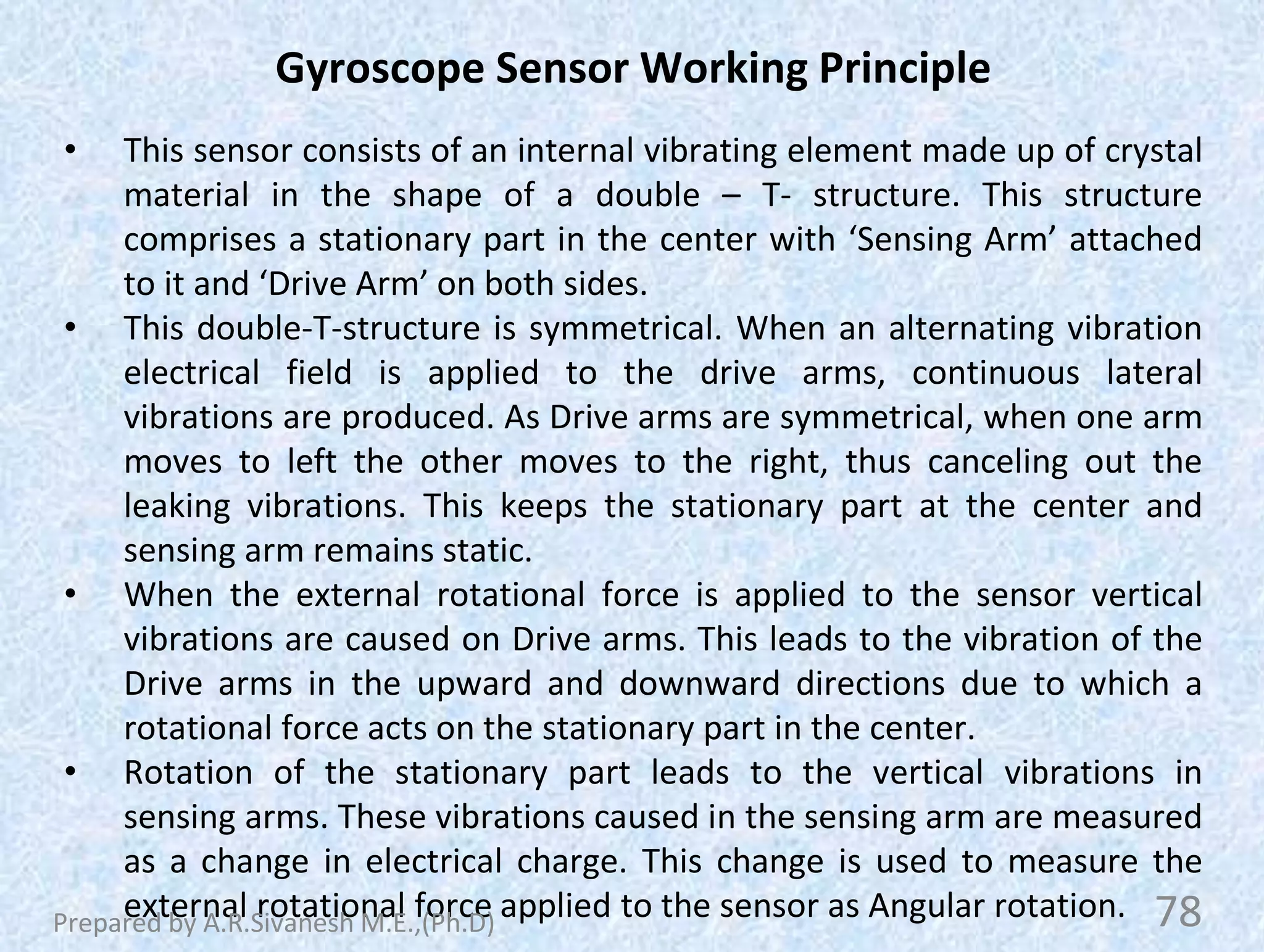 Gyroscope Sensor Working Principle
• This sensor consists of an internal vibrating element made up of crystal
material in the shape of a double – T- structure. This structure
comprises a stationary part in the center with ‘Sensing Arm’ attached
to it and ‘Drive Arm’ on both sides.
• This double-T-structure is symmetrical. When an alternating vibration
electrical field is applied to the drive arms, continuous lateral
vibrations are produced. As Drive arms are symmetrical, when one arm
moves to left the other moves to the right, thus canceling out the
leaking vibrations. This keeps the stationary part at the center and
sensing arm remains static.
• When the external rotational force is applied to the sensor vertical
vibrations are caused on Drive arms. This leads to the vibration of the
Drive arms in the upward and downward directions due to which a
rotational force acts on the stationary part in the center.
• Rotation of the stationary part leads to the vertical vibrations in
sensing arms. These vibrations caused in the sensing arm are measured
as a change in electrical charge. This change is used to measure the
external rotational force applied to the sensor as Angular rotation. 78
Prepared by A.R.Sivanesh M.E.,(Ph.D)
 