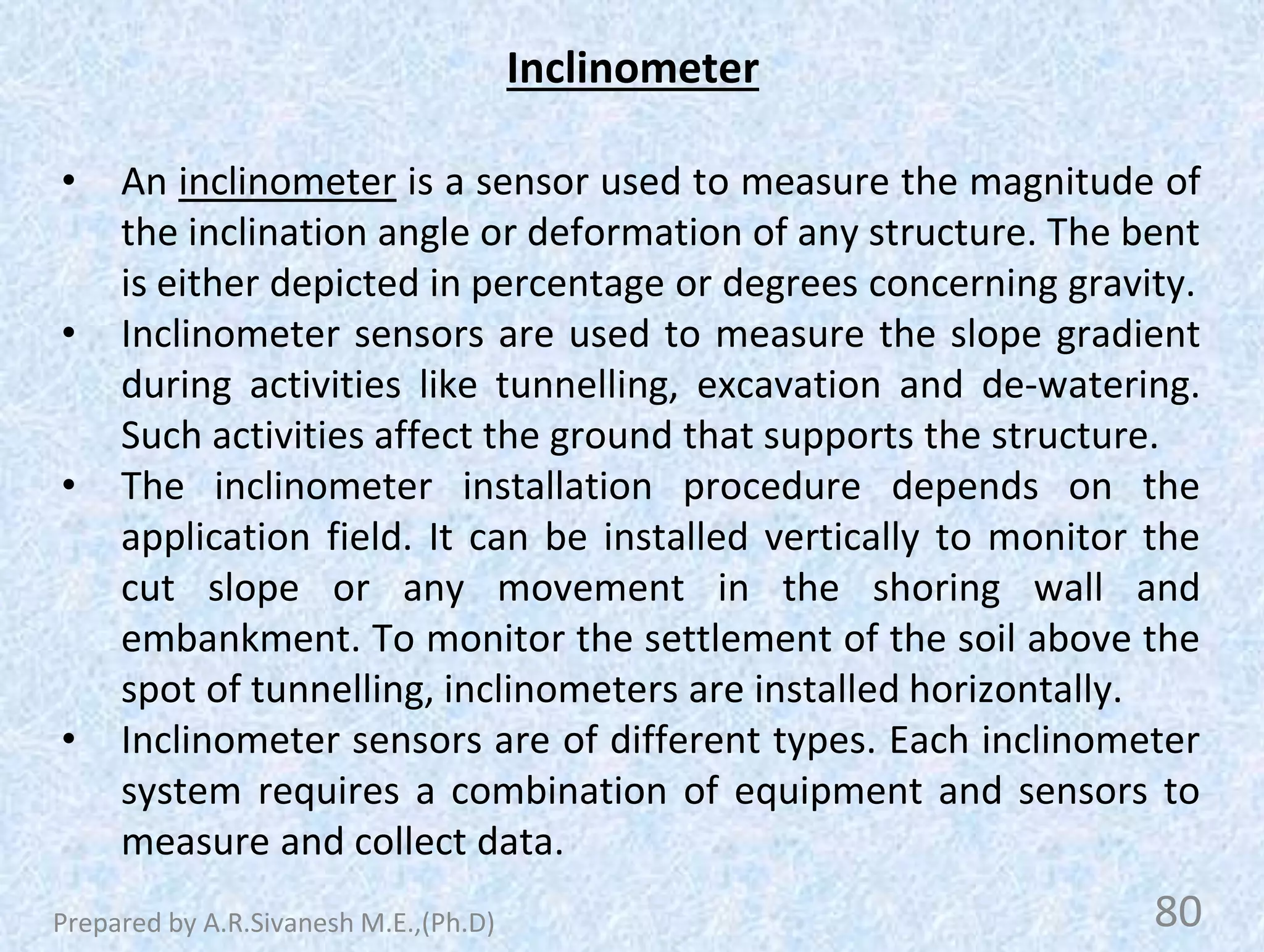 Inclinometer
• An inclinometer is a sensor used to measure the magnitude of
the inclination angle or deformation of any structure. The bent
is either depicted in percentage or degrees concerning gravity.
• Inclinometer sensors are used to measure the slope gradient
during activities like tunnelling, excavation and de-watering.
Such activities affect the ground that supports the structure.
• The inclinometer installation procedure depends on the
application field. It can be installed vertically to monitor the
cut slope or any movement in the shoring wall and
embankment. To monitor the settlement of the soil above the
spot of tunnelling, inclinometers are installed horizontally.
• Inclinometer sensors are of different types. Each inclinometer
system requires a combination of equipment and sensors to
measure and collect data.
80
Prepared by A.R.Sivanesh M.E.,(Ph.D)
 