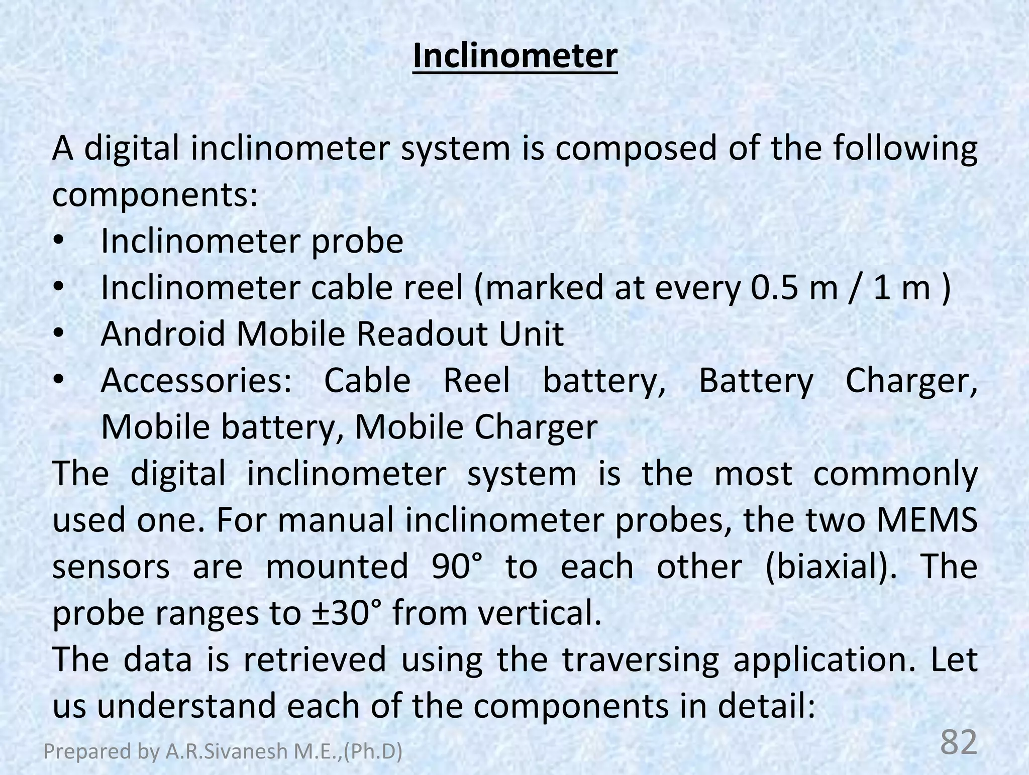 Inclinometer
A digital inclinometer system is composed of the following
components:
• Inclinometer probe
• Inclinometer cable reel (marked at every 0.5 m / 1 m )
• Android Mobile Readout Unit
• Accessories: Cable Reel battery, Battery Charger,
Mobile battery, Mobile Charger
The digital inclinometer system is the most commonly
used one. For manual inclinometer probes, the two MEMS
sensors are mounted 90° to each other (biaxial). The
probe ranges to ±30° from vertical.
The data is retrieved using the traversing application. Let
us understand each of the components in detail:
82
Prepared by A.R.Sivanesh M.E.,(Ph.D)
 