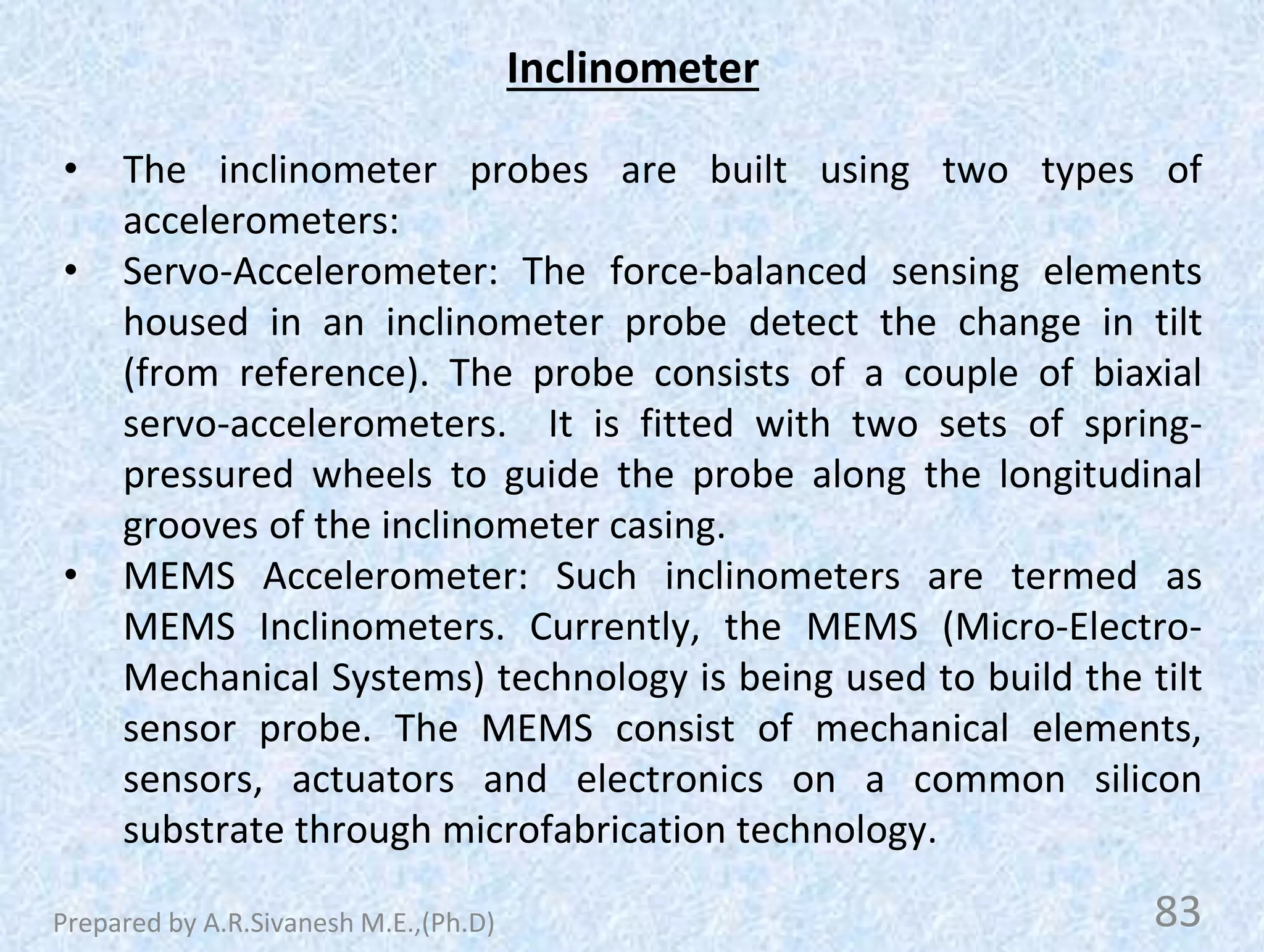 Inclinometer
• The inclinometer probes are built using two types of
accelerometers:
• Servo-Accelerometer: The force-balanced sensing elements
housed in an inclinometer probe detect the change in tilt
(from reference). The probe consists of a couple of biaxial
servo-accelerometers. It is fitted with two sets of spring-
pressured wheels to guide the probe along the longitudinal
grooves of the inclinometer casing.
• MEMS Accelerometer: Such inclinometers are termed as
MEMS Inclinometers. Currently, the MEMS (Micro-Electro-
Mechanical Systems) technology is being used to build the tilt
sensor probe. The MEMS consist of mechanical elements,
sensors, actuators and electronics on a common silicon
substrate through microfabrication technology.
83
Prepared by A.R.Sivanesh M.E.,(Ph.D)
 