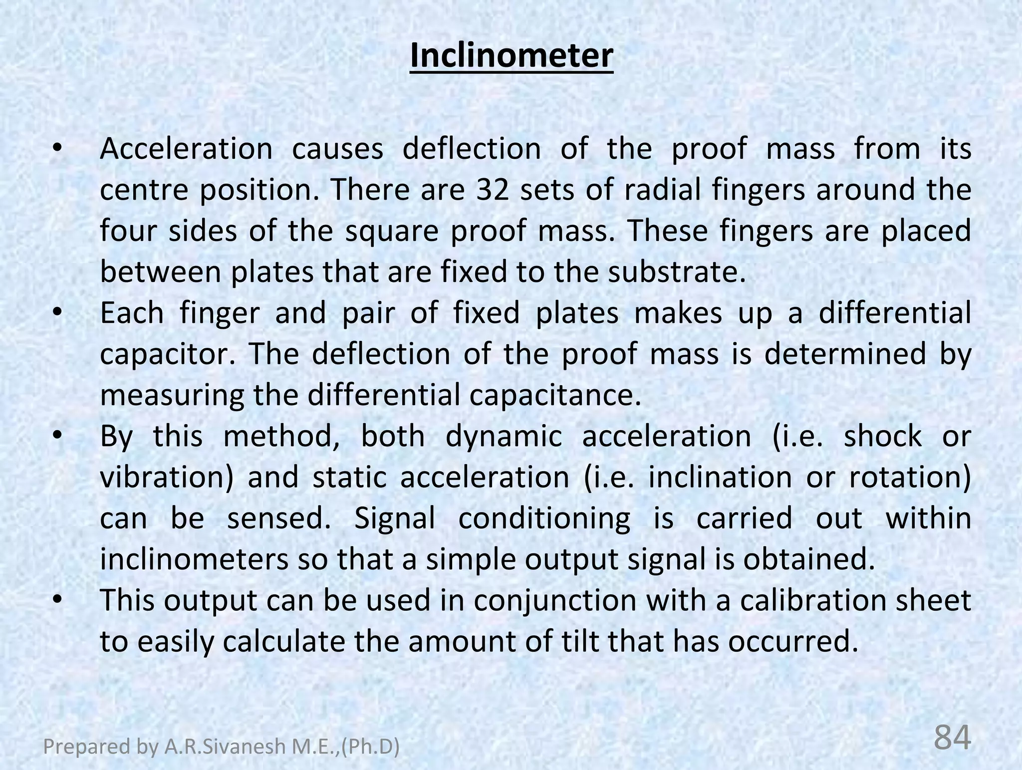 Inclinometer
• Acceleration causes deflection of the proof mass from its
centre position. There are 32 sets of radial fingers around the
four sides of the square proof mass. These fingers are placed
between plates that are fixed to the substrate.
• Each finger and pair of fixed plates makes up a differential
capacitor. The deflection of the proof mass is determined by
measuring the differential capacitance.
• By this method, both dynamic acceleration (i.e. shock or
vibration) and static acceleration (i.e. inclination or rotation)
can be sensed. Signal conditioning is carried out within
inclinometers so that a simple output signal is obtained.
• This output can be used in conjunction with a calibration sheet
to easily calculate the amount of tilt that has occurred.
84
Prepared by A.R.Sivanesh M.E.,(Ph.D)
 