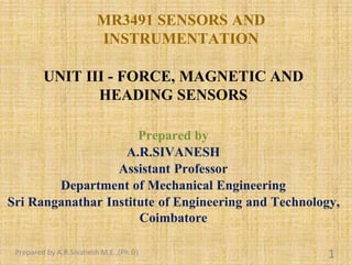 MR3491 SENSORS AND
INSTRUMENTATION
UNIT III - FORCE, MAGNETIC AND
HEADING SENSORS
Prepared by
A.R.SIVANESH
Assistant Professor
Department of Mechanical Engineering
Sri Ranganathar Institute of Engineering and Technology,
Coimbatore
Prepared by A.R.Sivanesh M.E.,(Ph.D) 1
 