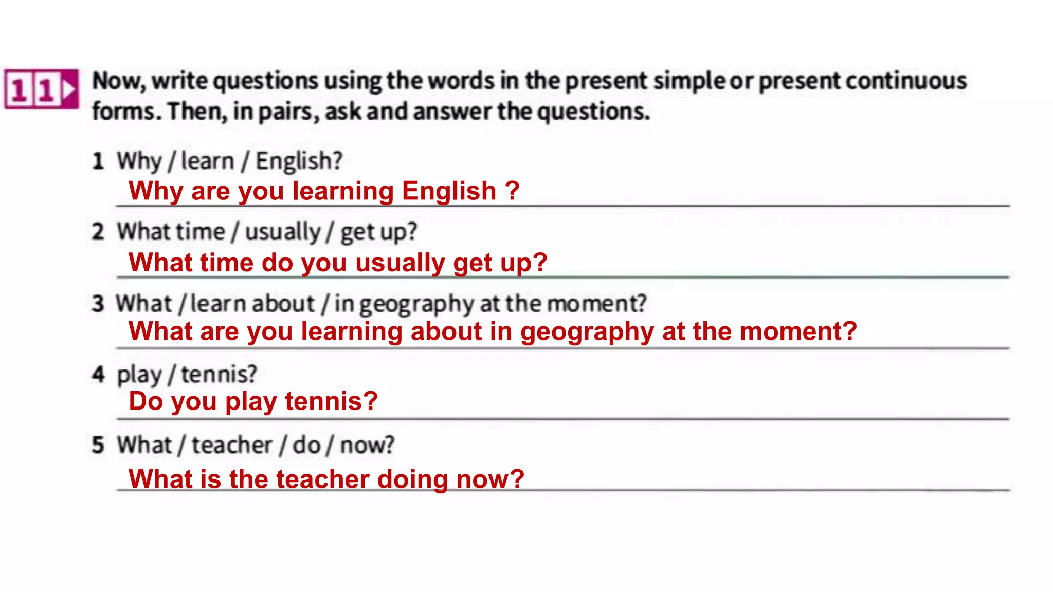 What is the teacher doing now?
What time do you usually get up?
What are you learning about in geography at the moment?
Do you play tennis?
Why are you learning English ?
 