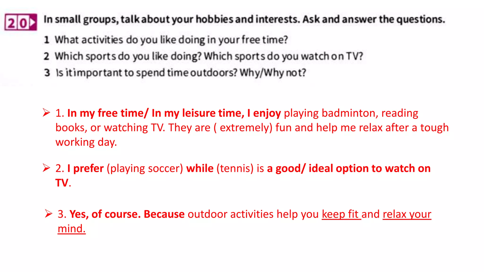  1. In my free time/ In my leisure time, I enjoy playing badminton, reading
books, or watching TV. They are ( extremely) fun and help me relax after a tough
working day.
 2. I prefer (playing soccer) while (tennis) is a good/ ideal option to watch on
TV.
 3. Yes, of course. Because outdoor activities help you keep fit and relax your
mind.
 