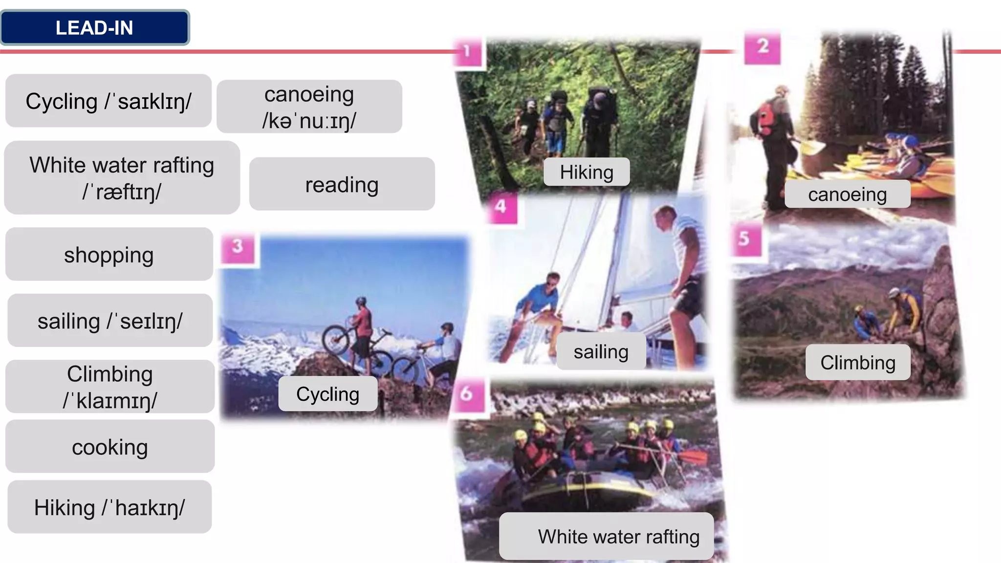LEAD-IN
Cycling /ˈsaɪklɪŋ/
White water rafting
/ˈræftɪŋ/
shopping
sailing /ˈseɪlɪŋ/
Climbing
/ˈklaɪmɪŋ/
cooking
Hiking /ˈhaɪkɪŋ/
canoeing
/kəˈnuːɪŋ/
reading
Hiking
canoeing
Cycling
sailing
Climbing
White water rafting
 