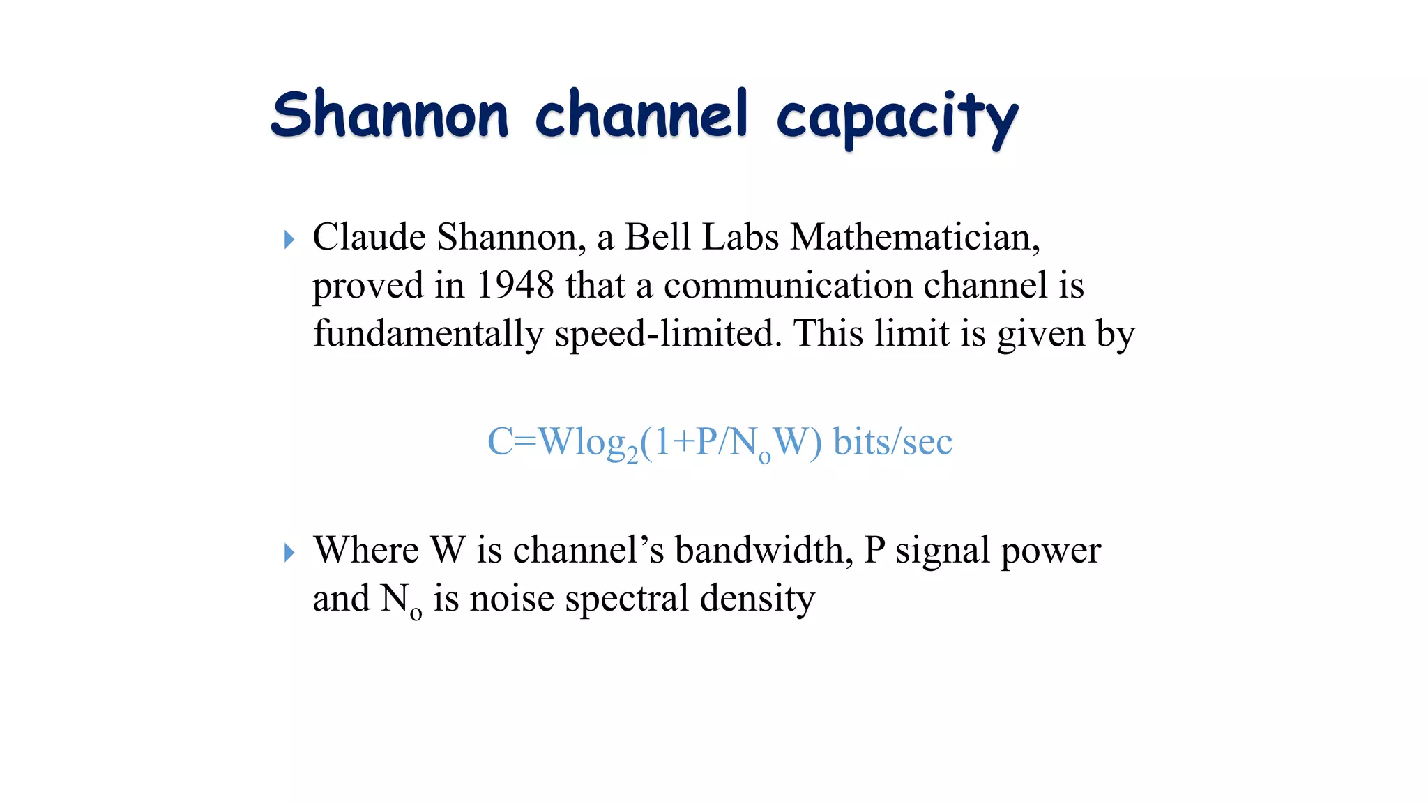 Shannon channel capacity
 Claude Shannon, a Bell Labs Mathematician,
proved in 1948 that a communication channel is
fundamentally speed-limited. This limit is given by
C=Wlog2(1+P/NoW) bits/sec
 Where W is channel’s bandwidth, P signal power
and No is noise spectral density
 