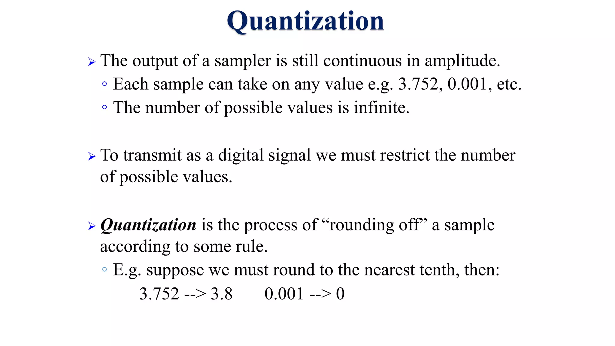 Quantization
 The output of a sampler is still continuous in amplitude.
◦ Each sample can take on any value e.g. 3.752, 0.001, etc.
◦ The number of possible values is infinite.
 To transmit as a digital signal we must restrict the number
of possible values.
 Quantization is the process of “rounding off” a sample
according to some rule.
◦ E.g. suppose we must round to the nearest tenth, then:
3.752 --> 3.8 0.001 --> 0
 