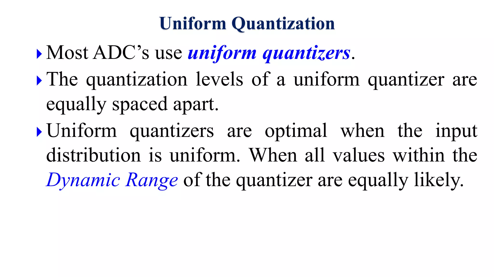 Uniform Quantization
 Most ADC’s use uniform quantizers.
 The quantization levels of a uniform quantizer are
equally spaced apart.
 Uniform quantizers are optimal when the input
distribution is uniform. When all values within the
Dynamic Range of the quantizer are equally likely.
 