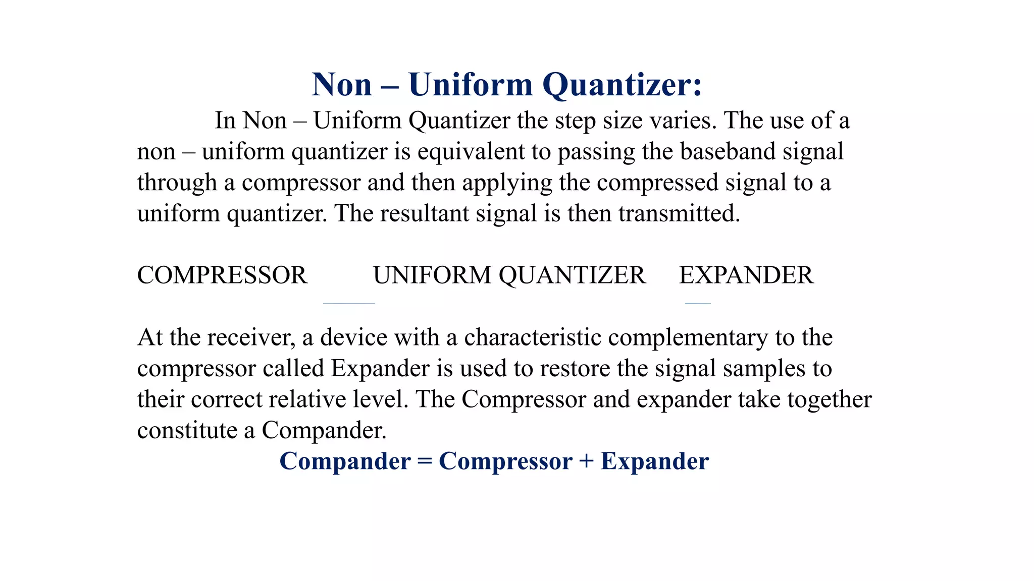 Non – Uniform Quantizer:
In Non – Uniform Quantizer the step size varies. The use of a
non – uniform quantizer is equivalent to passing the baseband signal
through a compressor and then applying the compressed signal to a
uniform quantizer. The resultant signal is then transmitted.
COMPRESSOR UNIFORM QUANTIZER EXPANDER
At the receiver, a device with a characteristic complementary to the
compressor called Expander is used to restore the signal samples to
their correct relative level. The Compressor and expander take together
constitute a Compander.
Compander = Compressor + Expander
 