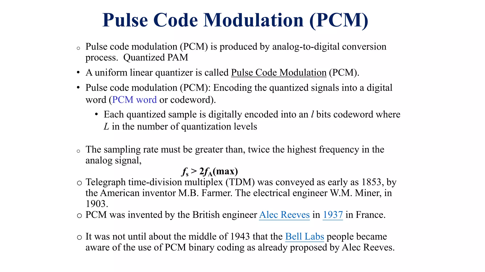 Pulse Code Modulation (PCM)
o Pulse code modulation (PCM) is produced by analog-to-digital conversion
process. Quantized PAM
• A uniform linear quantizer is called Pulse Code Modulation (PCM).
• Pulse code modulation (PCM): Encoding the quantized signals into a digital
word (PCM word or codeword).
• Each quantized sample is digitally encoded into an l bits codeword where
L in the number of quantization levels
o The sampling rate must be greater than, twice the highest frequency in the
analog signal,
fs > 2fA(max)
o Telegraph time-division multiplex (TDM) was conveyed as early as 1853, by
the American inventor M.B. Farmer. The electrical engineer W.M. Miner, in
1903.
o PCM was invented by the British engineer Alec Reeves in 1937 in France.
o It was not until about the middle of 1943 that the Bell Labs people became
aware of the use of PCM binary coding as already proposed by Alec Reeves.
 