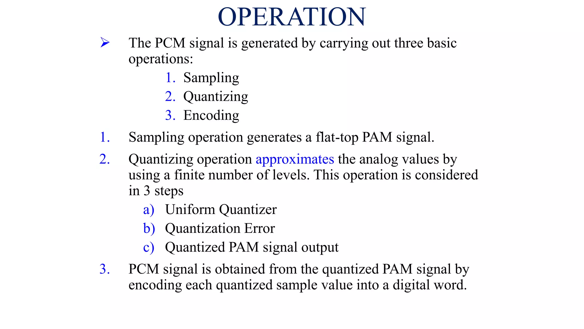 OPERATION
 The PCM signal is generated by carrying out three basic
operations:
1. Sampling
2. Quantizing
3. Encoding
1. Sampling operation generates a flat-top PAM signal.
2. Quantizing operation approximates the analog values by
using a finite number of levels. This operation is considered
in 3 steps
a) Uniform Quantizer
b) Quantization Error
c) Quantized PAM signal output
3. PCM signal is obtained from the quantized PAM signal by
encoding each quantized sample value into a digital word.
 