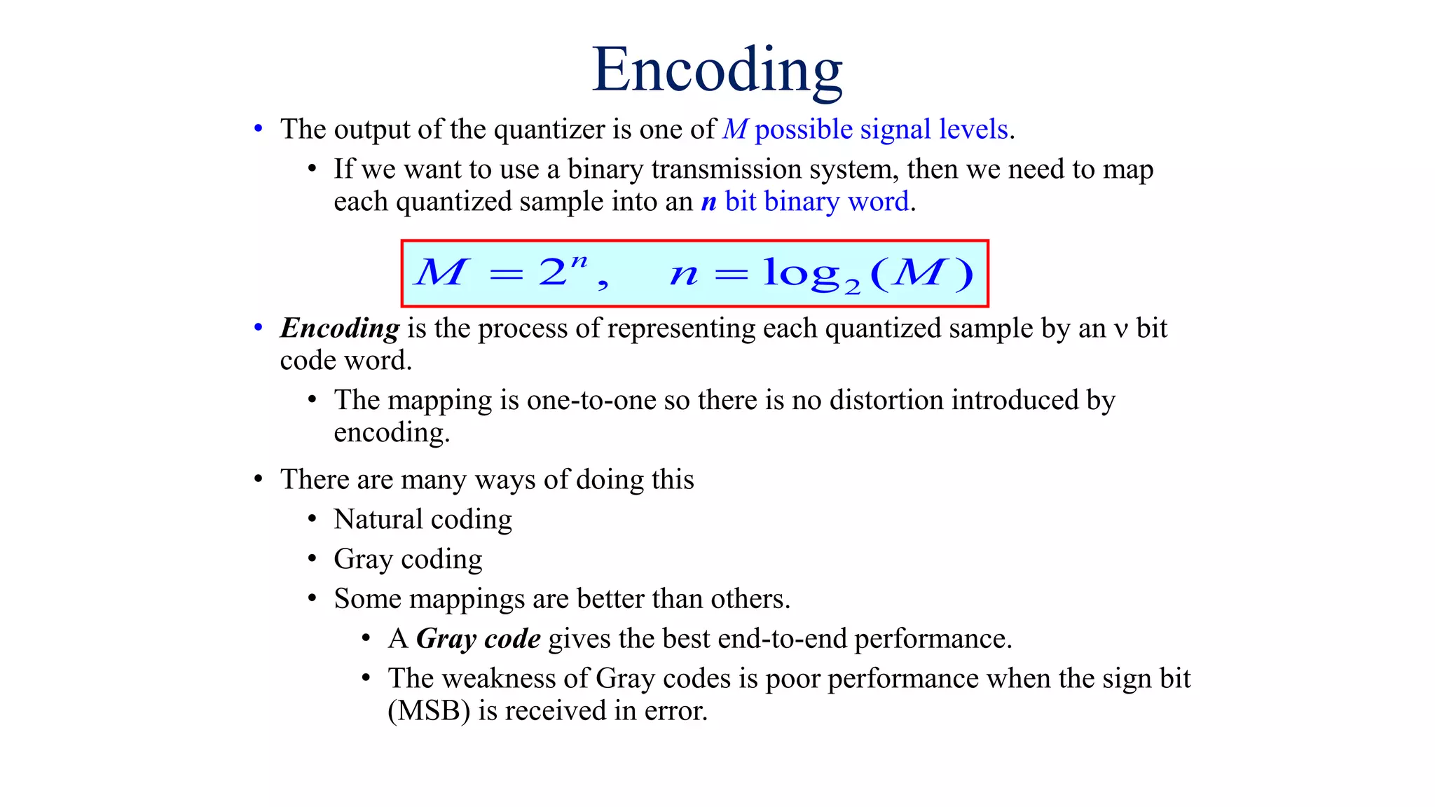 Encoding
• The output of the quantizer is one of M possible signal levels.
• If we want to use a binary transmission system, then we need to map
each quantized sample into an n bit binary word.
• Encoding is the process of representing each quantized sample by an  bit
code word.
• The mapping is one-to-one so there is no distortion introduced by
encoding.
• There are many ways of doing this
• Natural coding
• Gray coding
• Some mappings are better than others.
• A Gray code gives the best end-to-end performance.
• The weakness of Gray codes is poor performance when the sign bit
(MSB) is received in error.
2
2 , log ( )
n
M n M
 
 