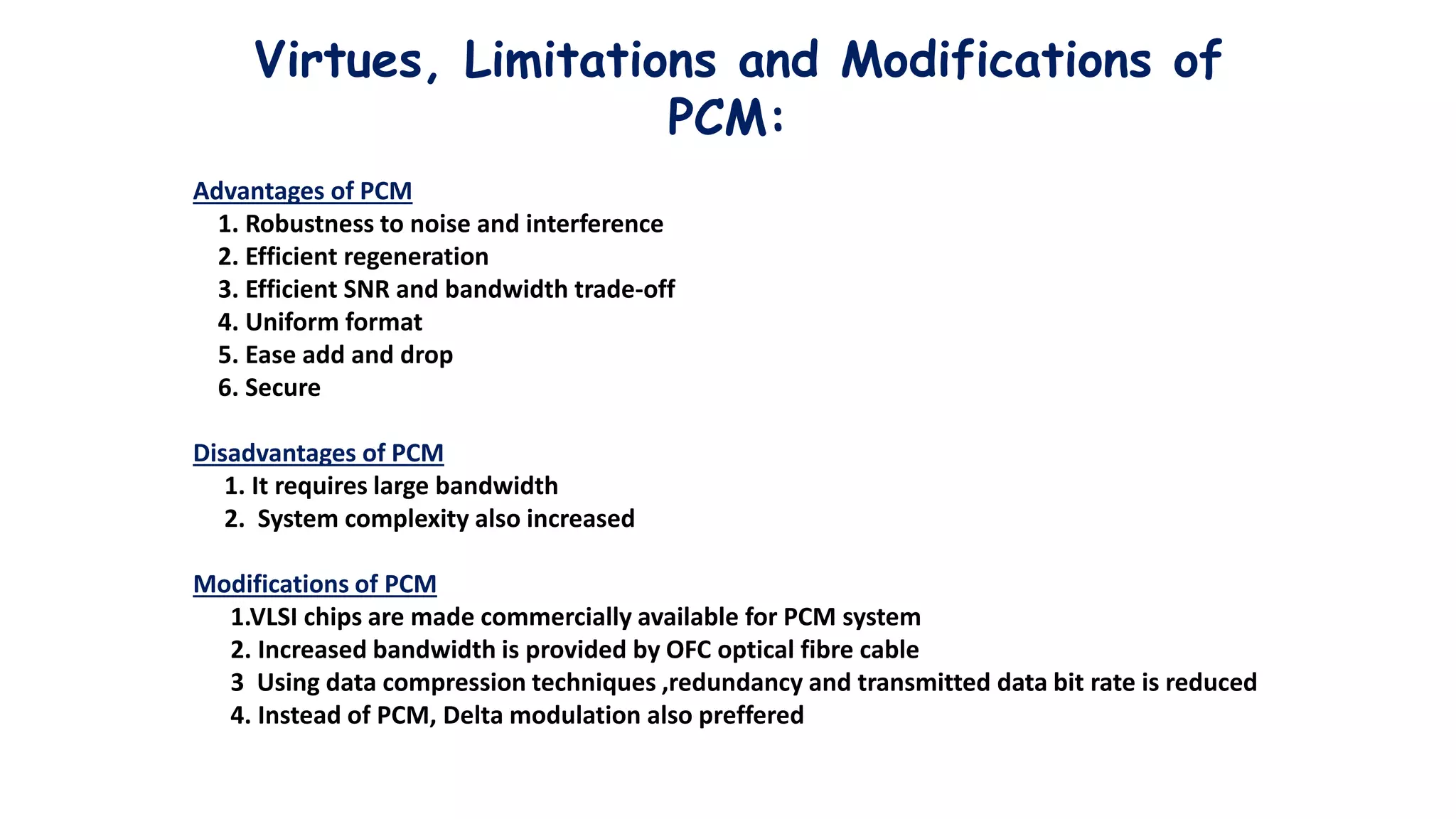 Virtues, Limitations and Modifications of
PCM:
Advantages of PCM
1. Robustness to noise and interference
2. Efficient regeneration
3. Efficient SNR and bandwidth trade-off
4. Uniform format
5. Ease add and drop
6. Secure
Disadvantages of PCM
1. It requires large bandwidth
2. System complexity also increased
Modifications of PCM
1.VLSI chips are made commercially available for PCM system
2. Increased bandwidth is provided by OFC optical fibre cable
3 Using data compression techniques ,redundancy and transmitted data bit rate is reduced
4. Instead of PCM, Delta modulation also preffered
 