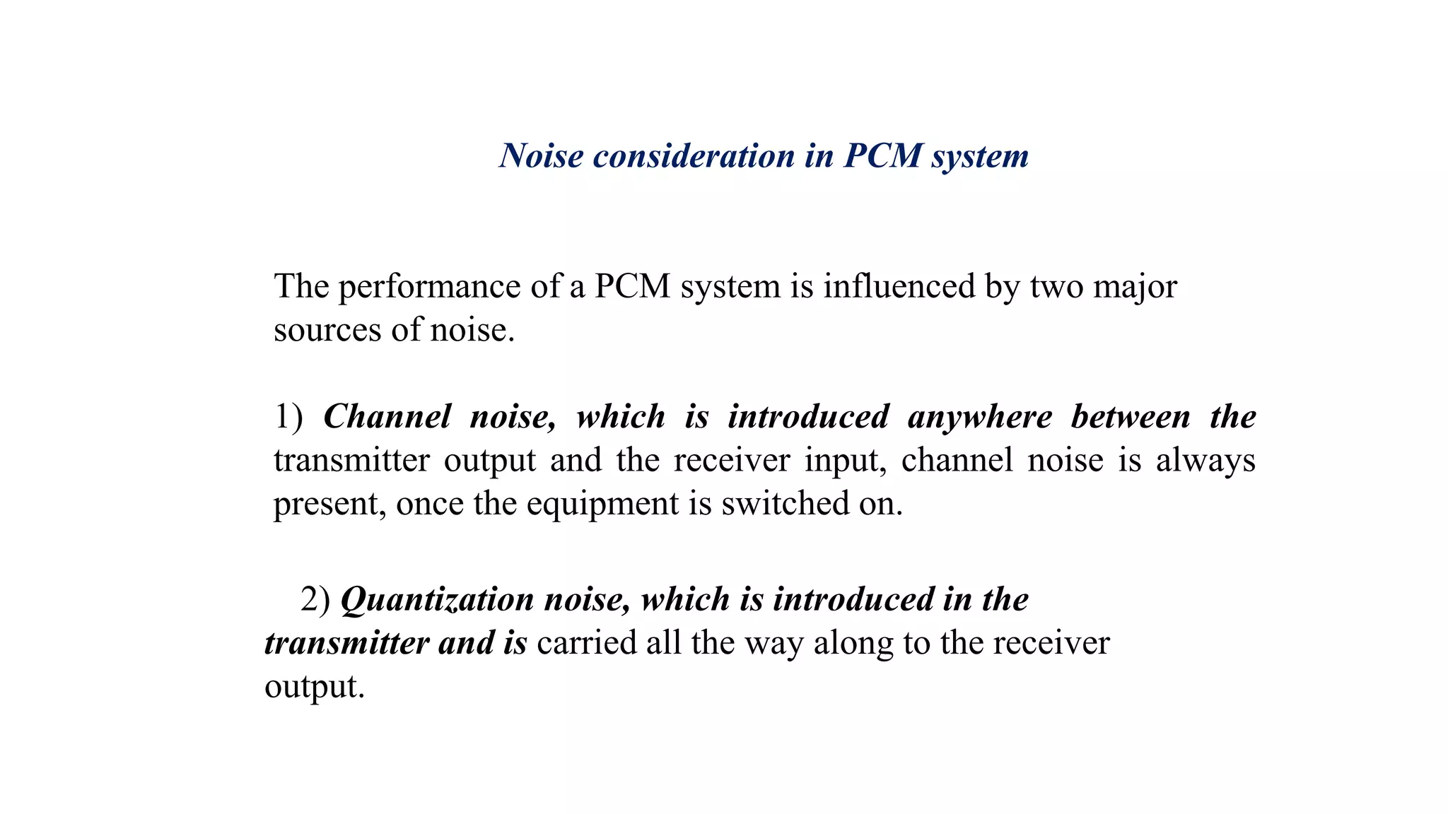Noise consideration in PCM system
The performance of a PCM system is influenced by two major
sources of noise.
1) Channel noise, which is introduced anywhere between the
transmitter output and the receiver input, channel noise is always
present, once the equipment is switched on.
2) Quantization noise, which is introduced in the
transmitter and is carried all the way along to the receiver
output.
 