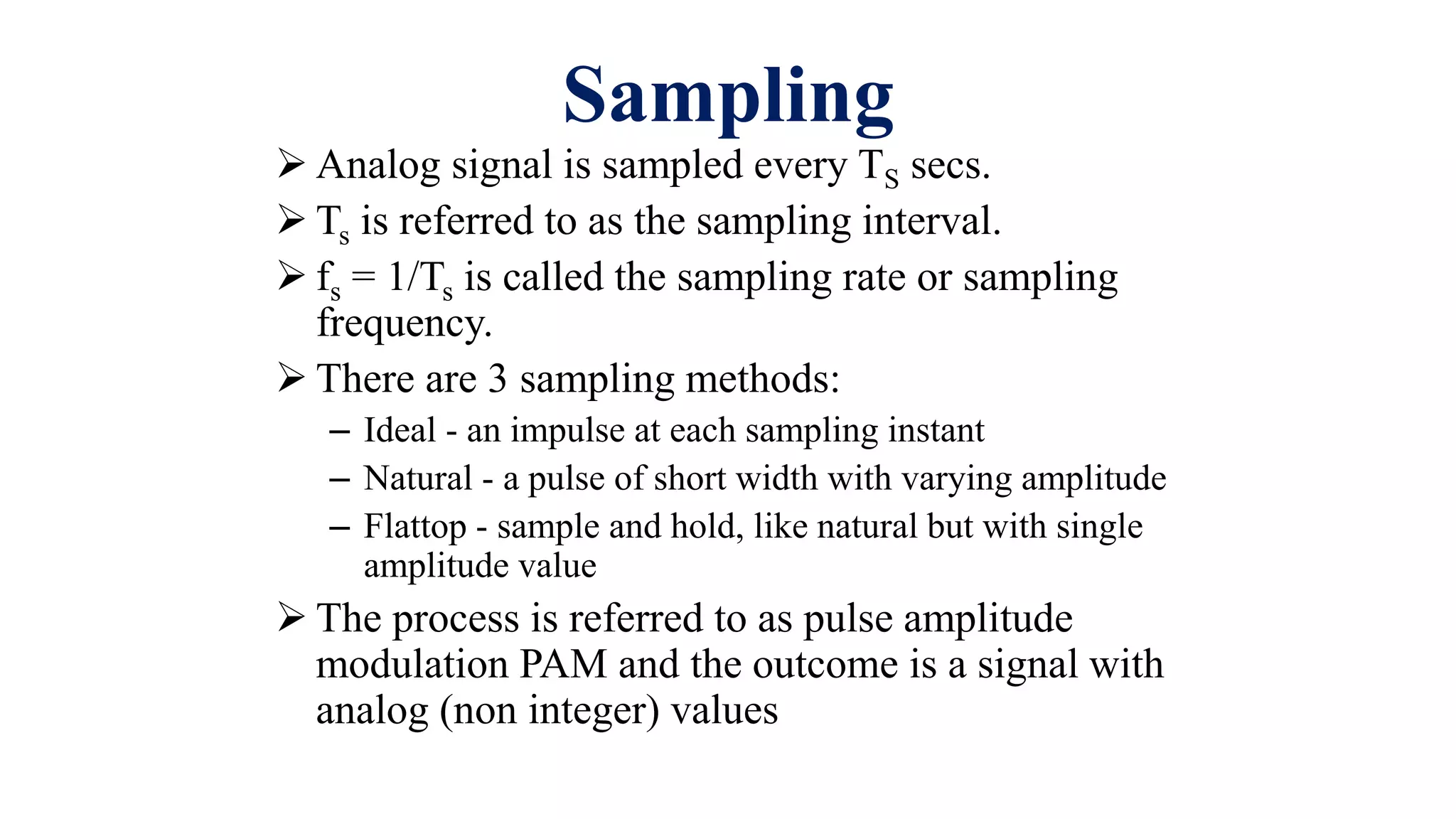 Sampling
 Analog signal is sampled every TS secs.
 Ts is referred to as the sampling interval.
 fs = 1/Ts is called the sampling rate or sampling
frequency.
 There are 3 sampling methods:
– Ideal - an impulse at each sampling instant
– Natural - a pulse of short width with varying amplitude
– Flattop - sample and hold, like natural but with single
amplitude value
 The process is referred to as pulse amplitude
modulation PAM and the outcome is a signal with
analog (non integer) values
 