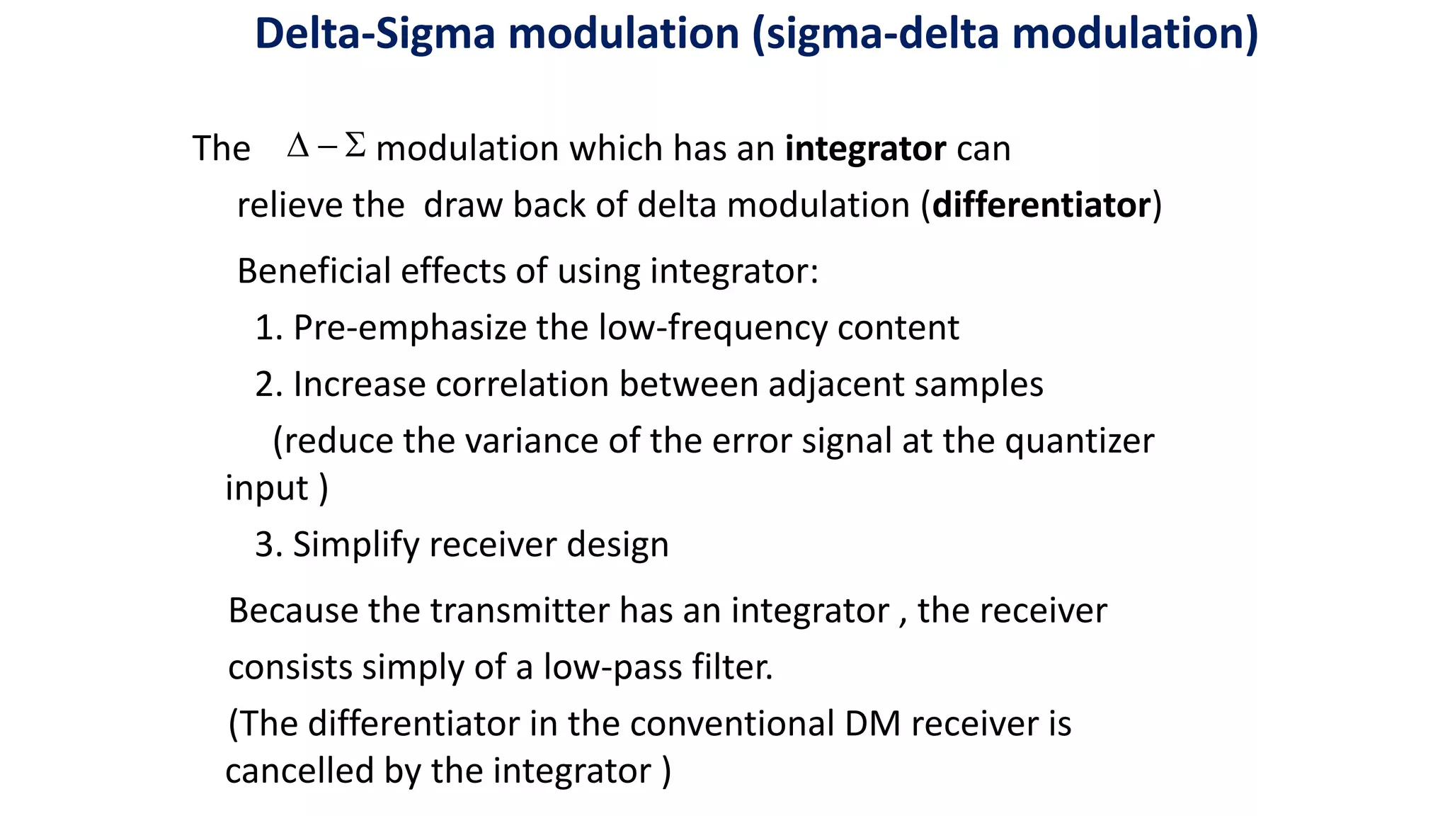 The modulation which has an integrator can
relieve the draw back of delta modulation (differentiator)
Beneficial effects of using integrator:
1. Pre-emphasize the low-frequency content
2. Increase correlation between adjacent samples
(reduce the variance of the error signal at the quantizer
input )
3. Simplify receiver design
Because the transmitter has an integrator , the receiver
consists simply of a low-pass filter.
(The differentiator in the conventional DM receiver is
cancelled by the integrator )



Delta-Sigma modulation (sigma-delta modulation)
 