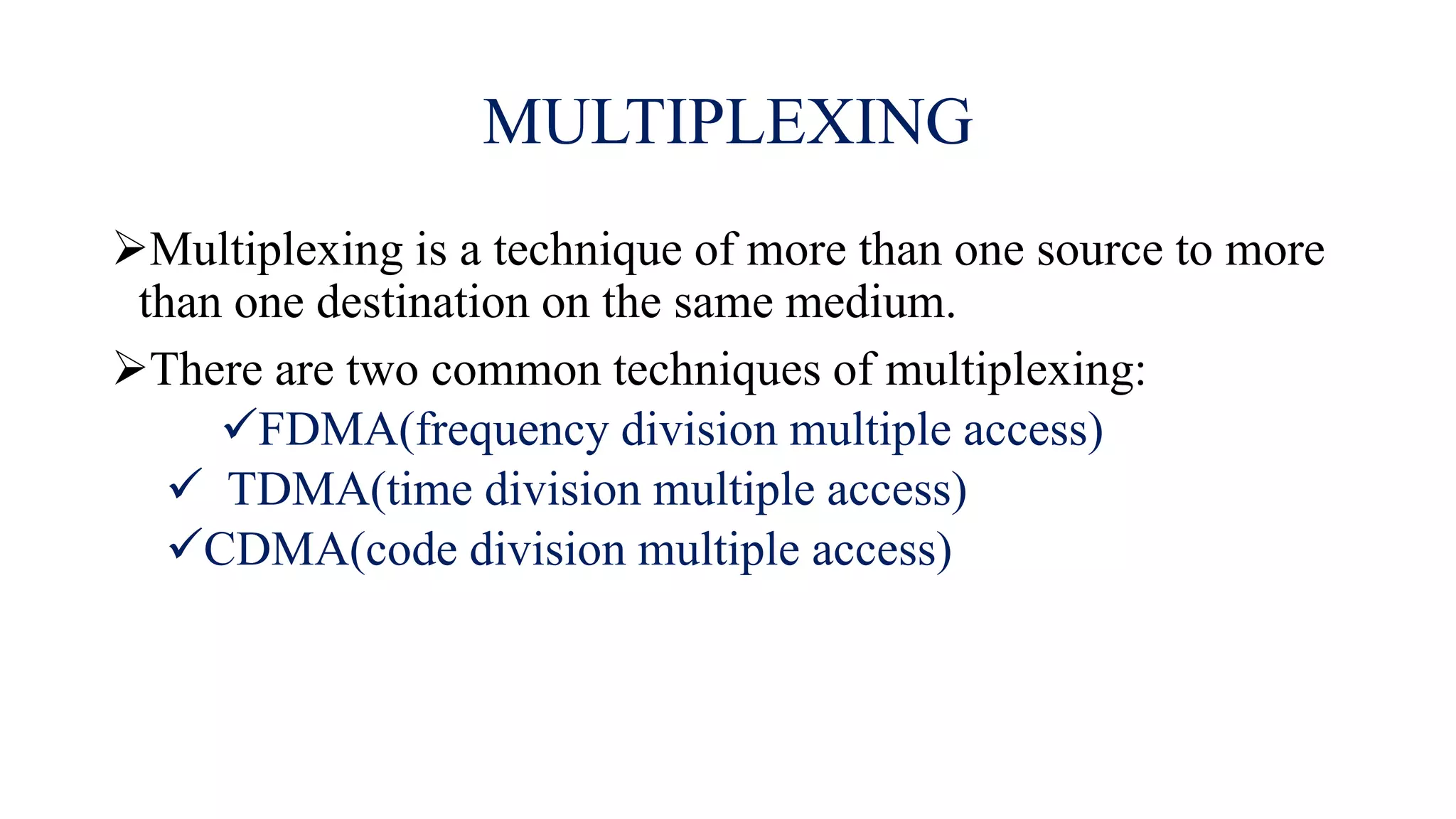 MULTIPLEXING
Multiplexing is a technique of more than one source to more
than one destination on the same medium.
There are two common techniques of multiplexing:
FDMA(frequency division multiple access)
 TDMA(time division multiple access)
CDMA(code division multiple access)
 