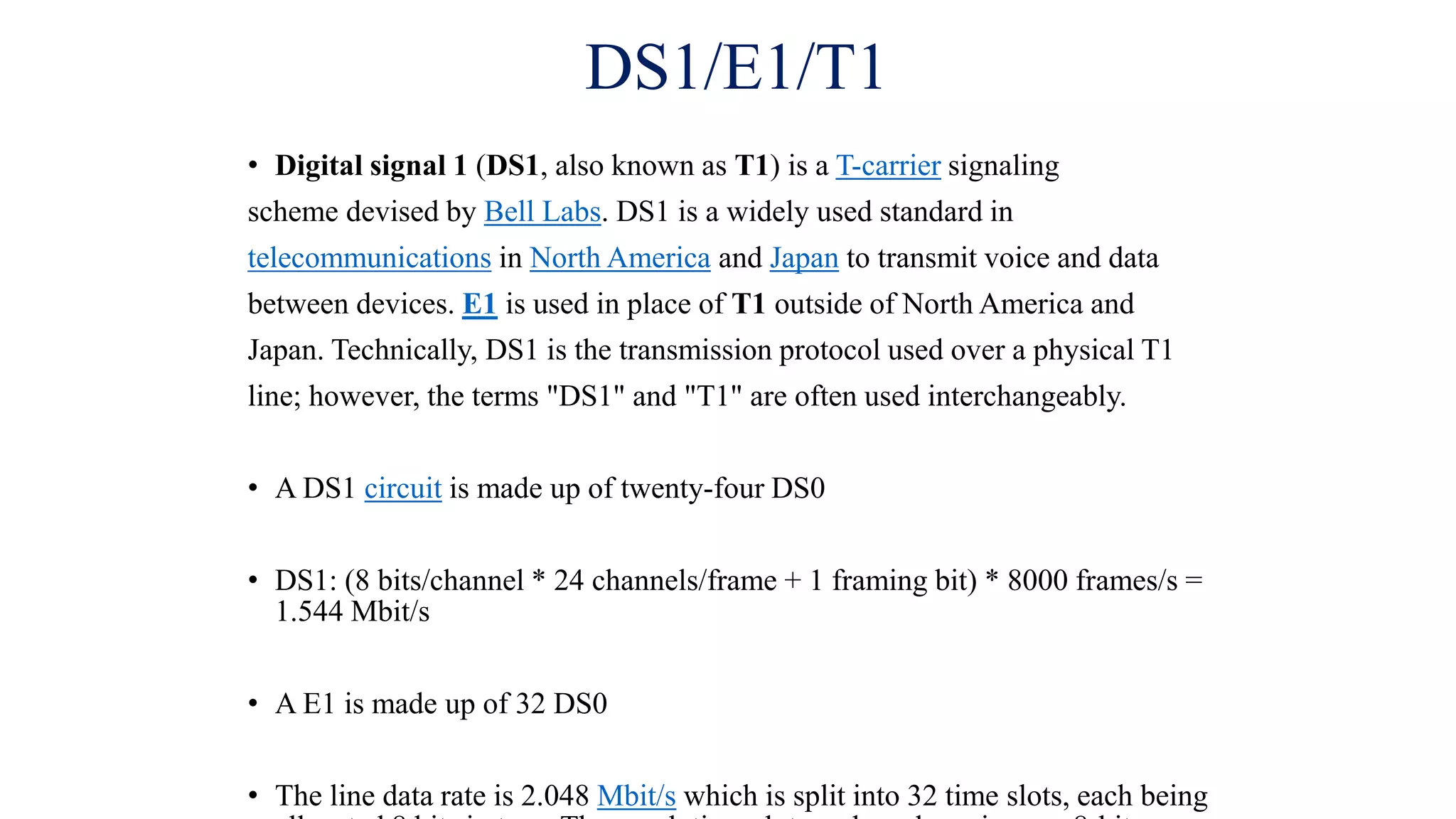 DS1/E1/T1
• Digital signal 1 (DS1, also known as T1) is a T-carrier signaling
scheme devised by Bell Labs. DS1 is a widely used standard in
telecommunications in North America and Japan to transmit voice and data
between devices. E1 is used in place of T1 outside of North America and
Japan. Technically, DS1 is the transmission protocol used over a physical T1
line; however, the terms "DS1" and "T1" are often used interchangeably.
• A DS1 circuit is made up of twenty-four DS0
• DS1: (8 bits/channel * 24 channels/frame + 1 framing bit) * 8000 frames/s =
1.544 Mbit/s
• A E1 is made up of 32 DS0
• The line data rate is 2.048 Mbit/s which is split into 32 time slots, each being
 