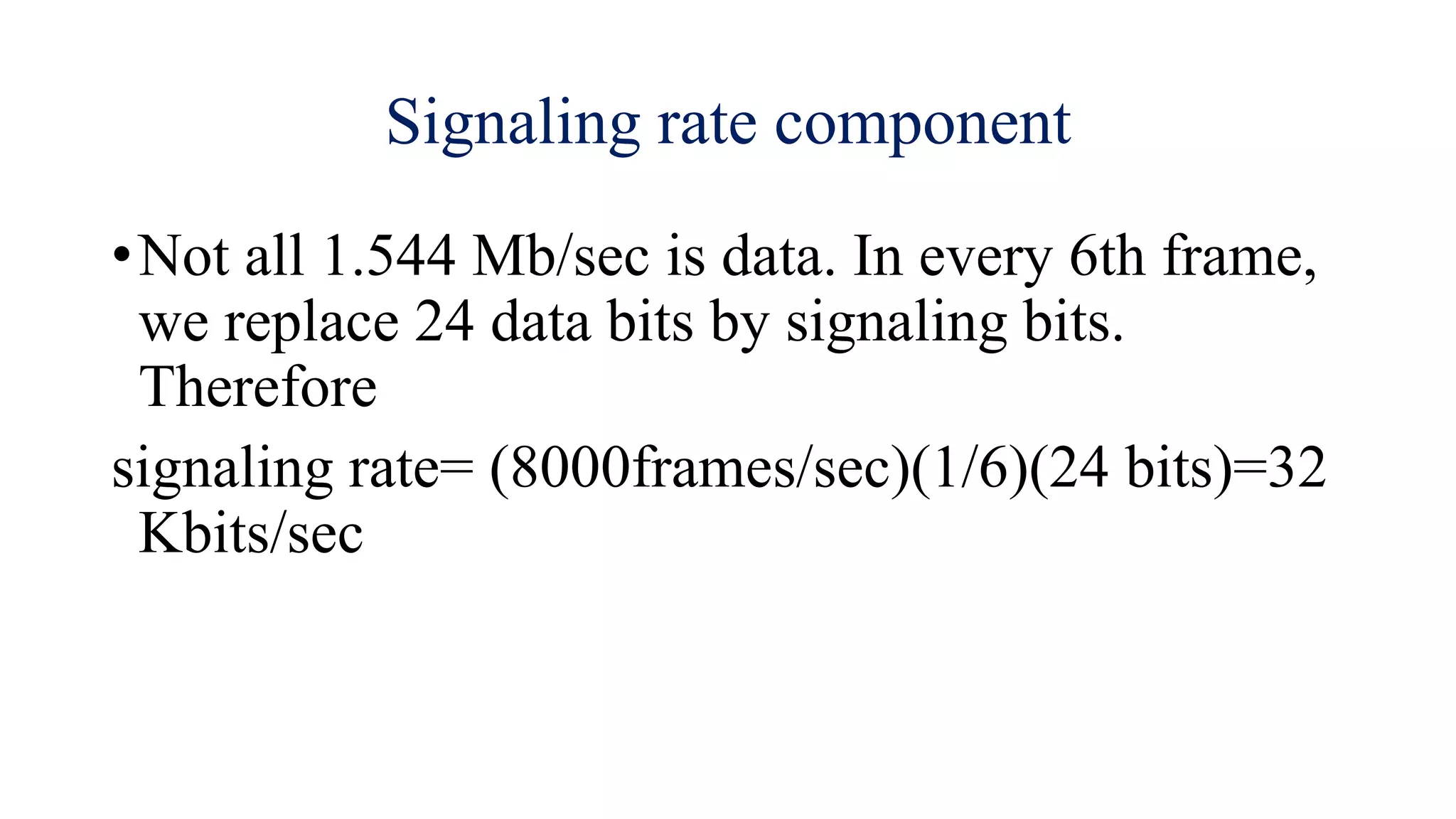 Signaling rate component
•Not all 1.544 Mb/sec is data. In every 6th frame,
we replace 24 data bits by signaling bits.
Therefore
signaling rate= (8000frames/sec)(1/6)(24 bits)=32
Kbits/sec
 