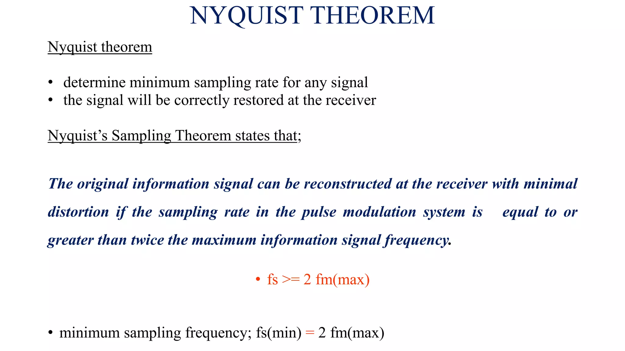 NYQUIST THEOREM
Nyquist theorem
• determine minimum sampling rate for any signal
• the signal will be correctly restored at the receiver
Nyquist’s Sampling Theorem states that;
The original information signal can be reconstructed at the receiver with minimal
distortion if the sampling rate in the pulse modulation system is equal to or
greater than twice the maximum information signal frequency.
• fs >= 2 fm(max)
• minimum sampling frequency; fs(min) = 2 fm(max)
 