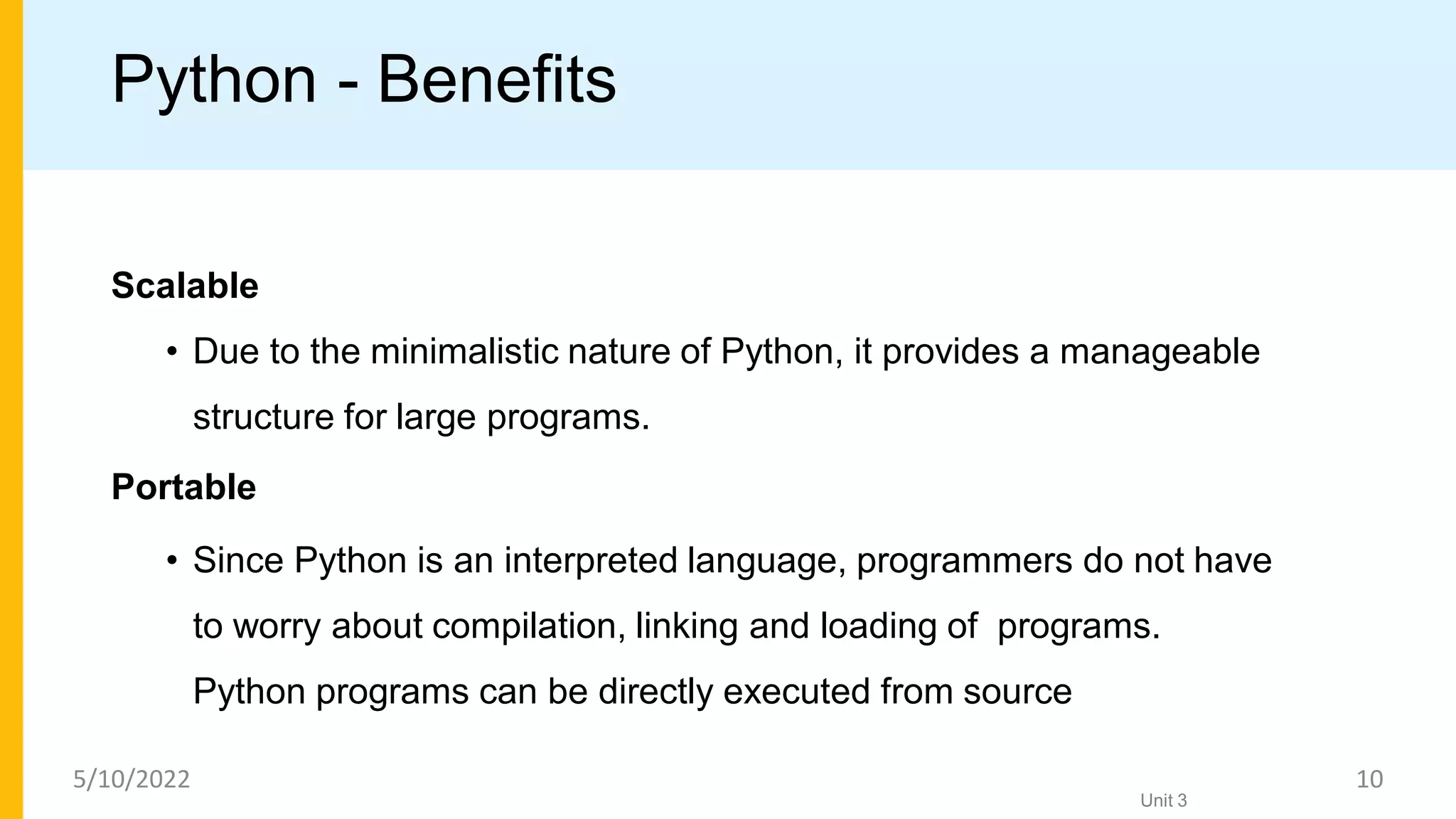 Python - Benefits
Scalable
• Due to the minimalistic nature of Python, it provides a manageable
structure for large programs.
Portable
• Since Python is an interpreted language, programmers do not have
to worry about compilation, linking and loading of programs.
Python programs can be directly executed from source
Unit 3
5/10/2022 10
 