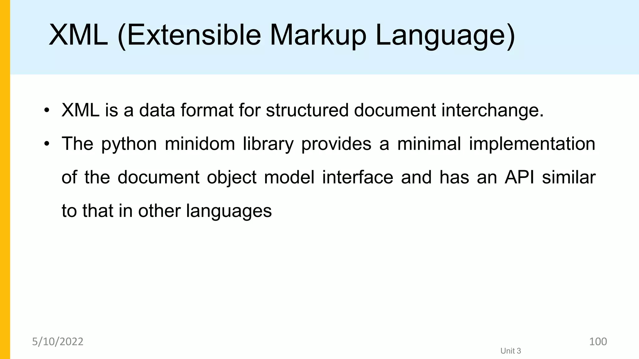 XML (Extensible Markup Language)
• XML is a data format for structured document interchange.
• The python minidom library provides a minimal implementation
of the document object model interface and has an API similar
to that in other languages
Unit 3
5/10/2022 100
 