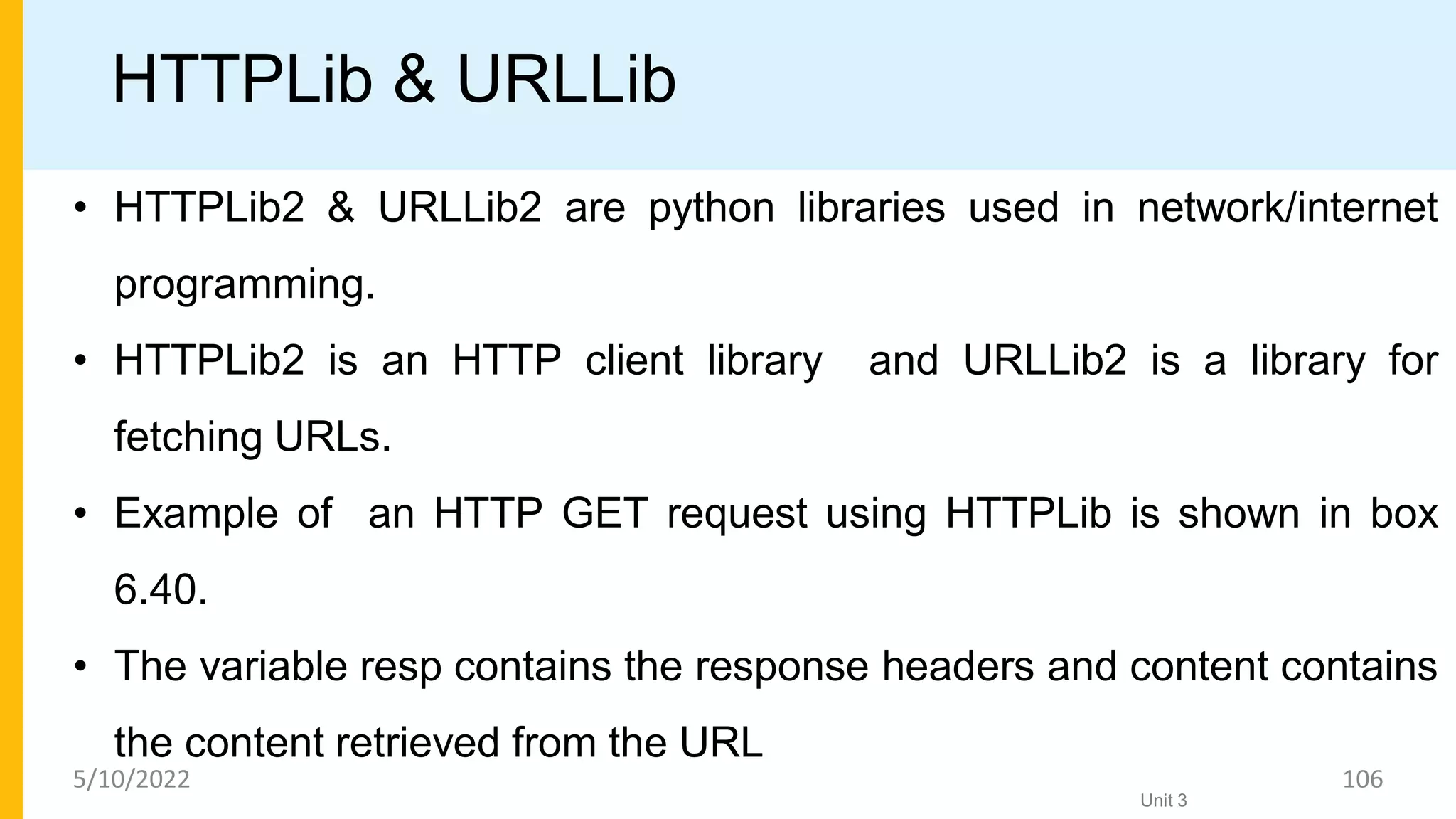 HTTPLib & URLLib
• HTTPLib2 & URLLib2 are python libraries used in network/internet
programming.
• HTTPLib2 is an HTTP client library and URLLib2 is a library for
fetching URLs.
• Example of an HTTP GET request using HTTPLib is shown in box
6.40.
• The variable resp contains the response headers and content contains
the content retrieved from the URL
Unit 3
5/10/2022 106
 