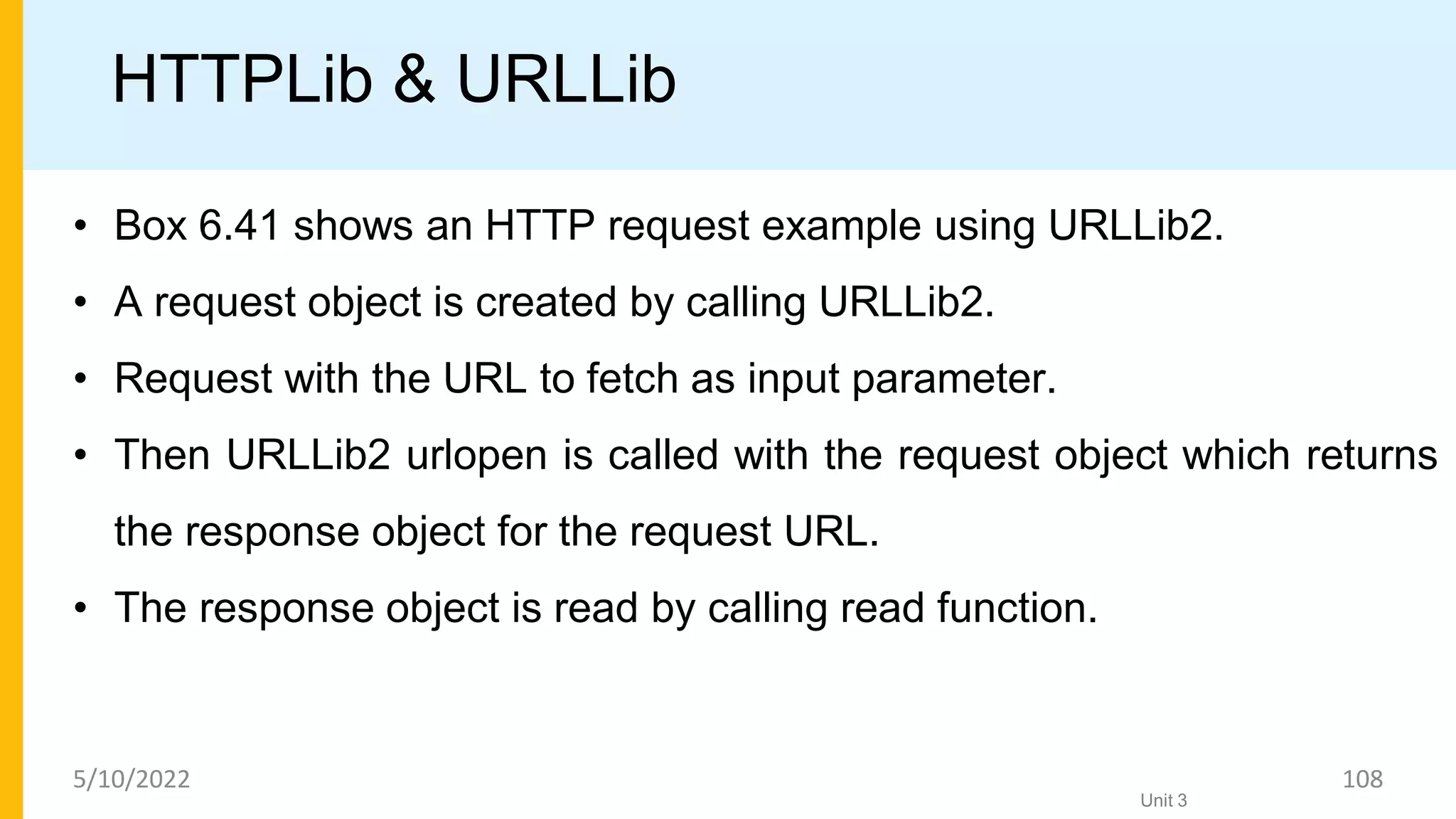 HTTPLib & URLLib
• Box 6.41 shows an HTTP request example using URLLib2.
• A request object is created by calling URLLib2.
• Request with the URL to fetch as input parameter.
• Then URLLib2 urlopen is called with the request object which returns
the response object for the request URL.
• The response object is read by calling read function.
Unit 3
5/10/2022 108
 