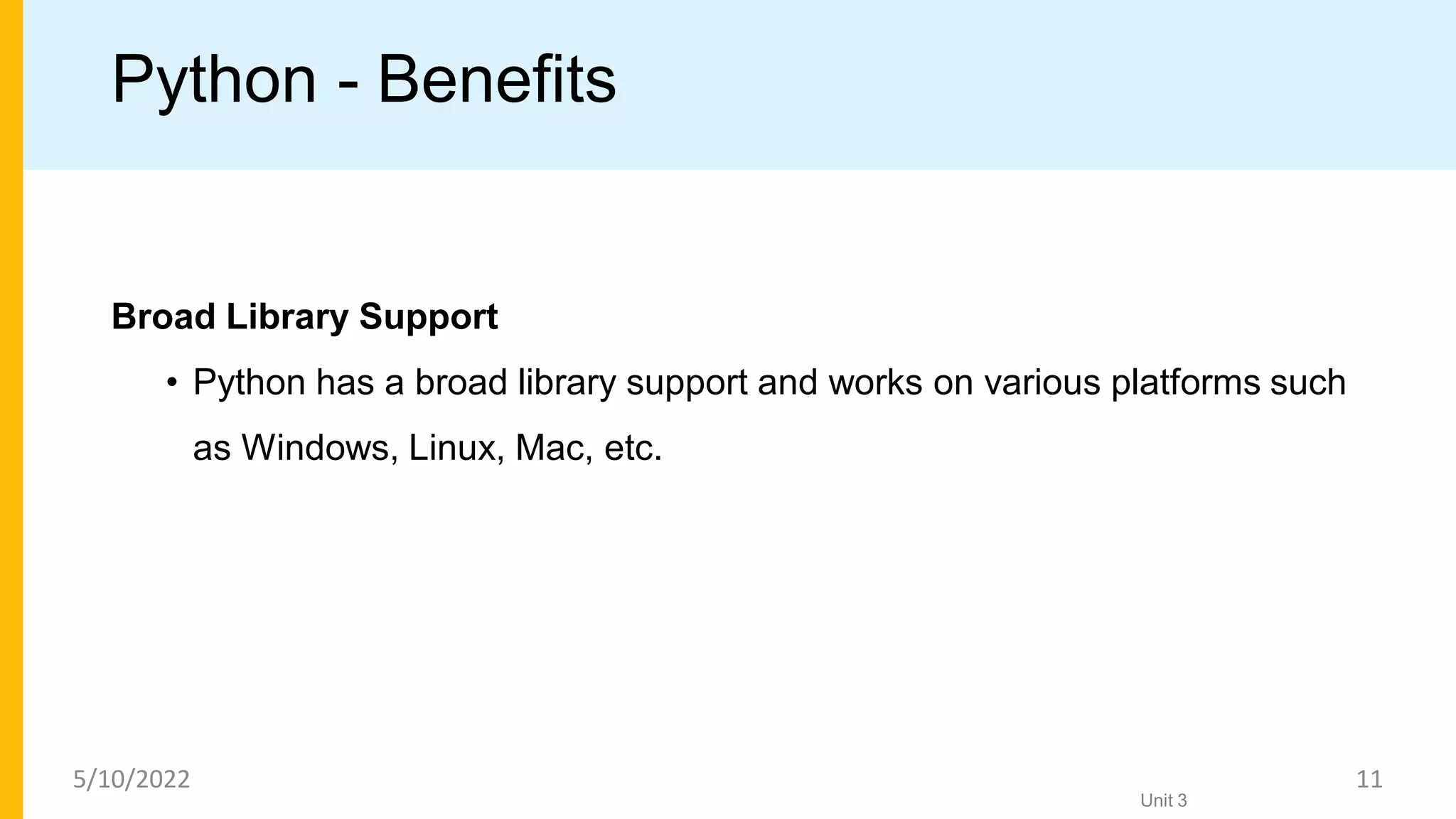 Python - Benefits
Broad Library Support
• Python has a broad library support and works on various platforms such
as Windows, Linux, Mac, etc.
Unit 3
5/10/2022 11
 