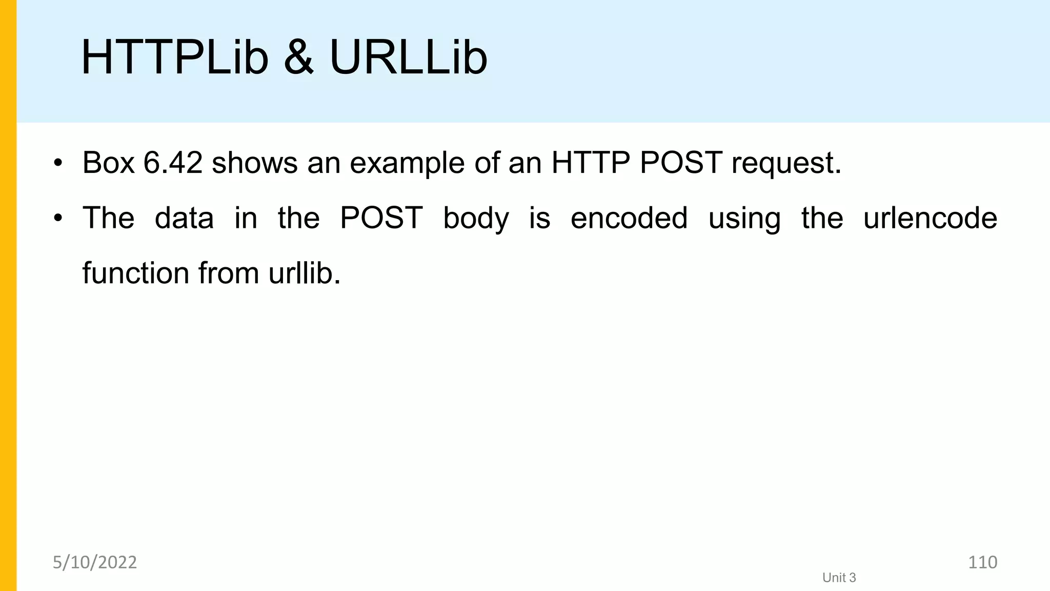 HTTPLib & URLLib
• Box 6.42 shows an example of an HTTP POST request.
• The data in the POST body is encoded using the urlencode
function from urllib.
Unit 3
5/10/2022 110
 