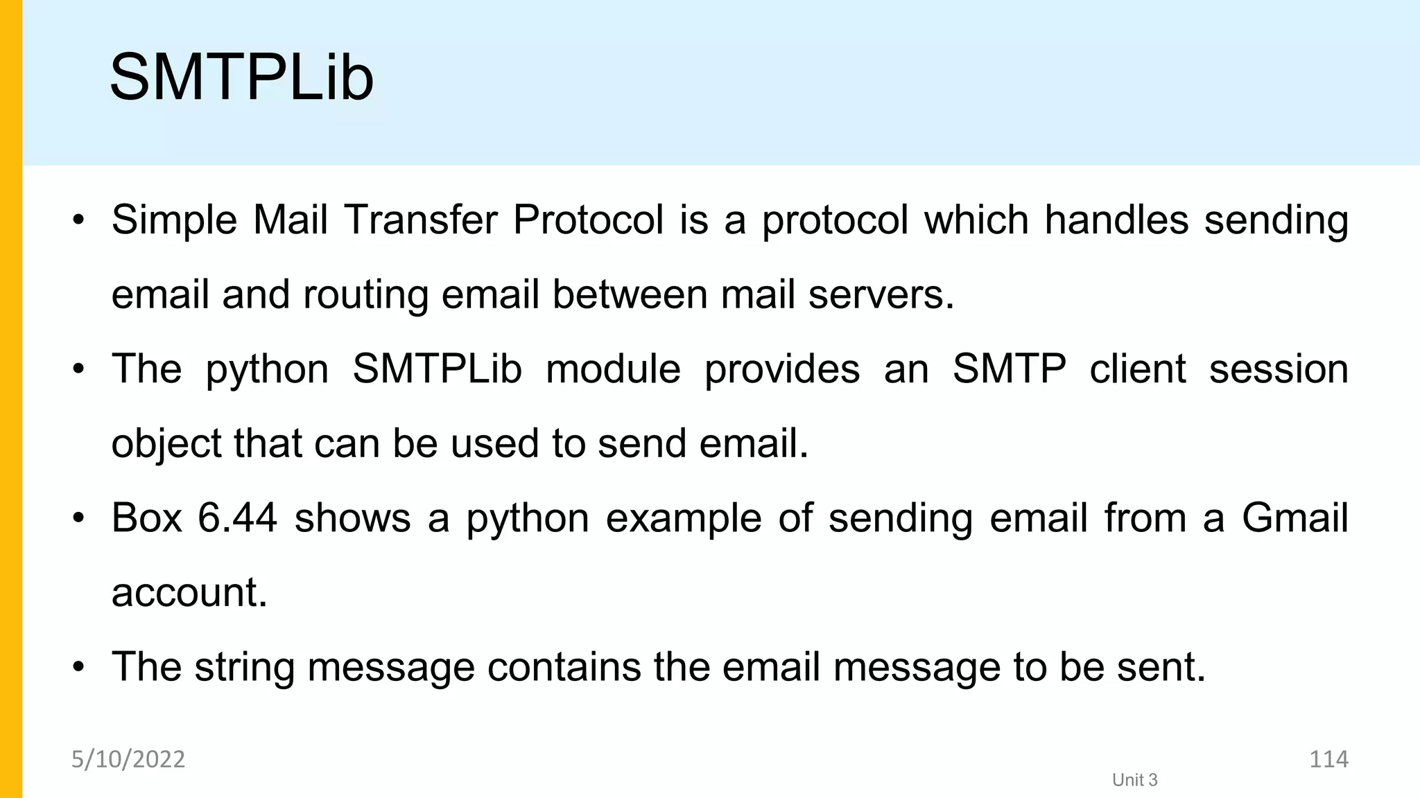 SMTPLib
• Simple Mail Transfer Protocol is a protocol which handles sending
email and routing email between mail servers.
• The python SMTPLib module provides an SMTP client session
object that can be used to send email.
• Box 6.44 shows a python example of sending email from a Gmail
account.
• The string message contains the email message to be sent.
Unit 3
5/10/2022 114
 