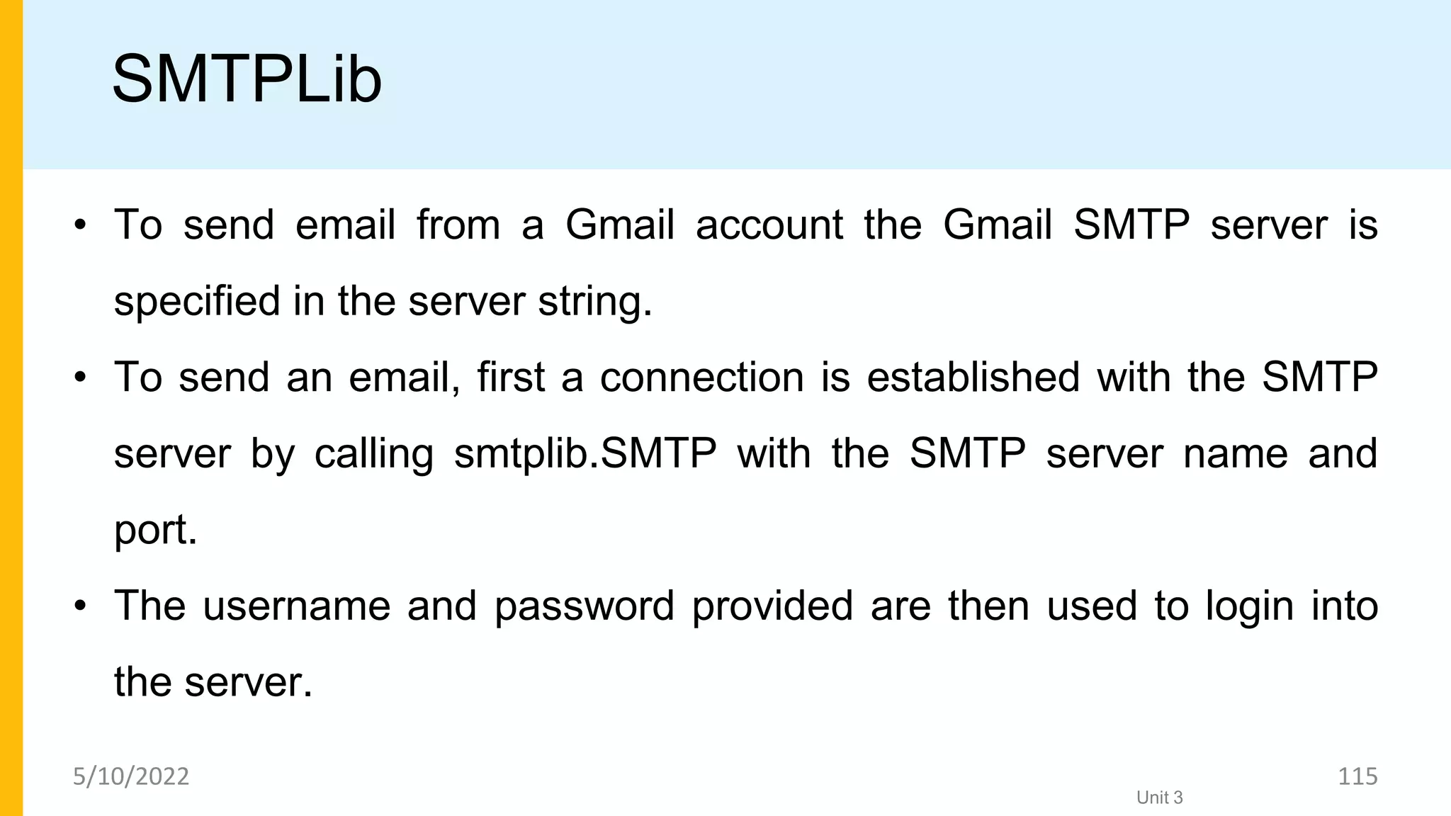SMTPLib
• To send email from a Gmail account the Gmail SMTP server is
specified in the server string.
• To send an email, first a connection is established with the SMTP
server by calling smtplib.SMTP with the SMTP server name and
port.
• The username and password provided are then used to login into
the server.
Unit 3
5/10/2022 115
 