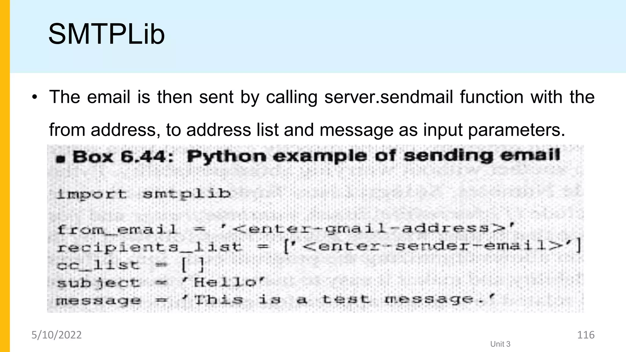 SMTPLib
• The email is then sent by calling server.sendmail function with the
from address, to address list and message as input parameters.
Unit 3
5/10/2022 116
 