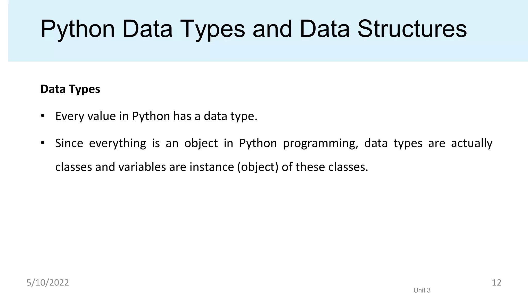 Python Data Types and Data Structures
Data Types
• Every value in Python has a data type.
• Since everything is an object in Python programming, data types are actually
classes and variables are instance (object) of these classes.
Unit 3
5/10/2022 12
 