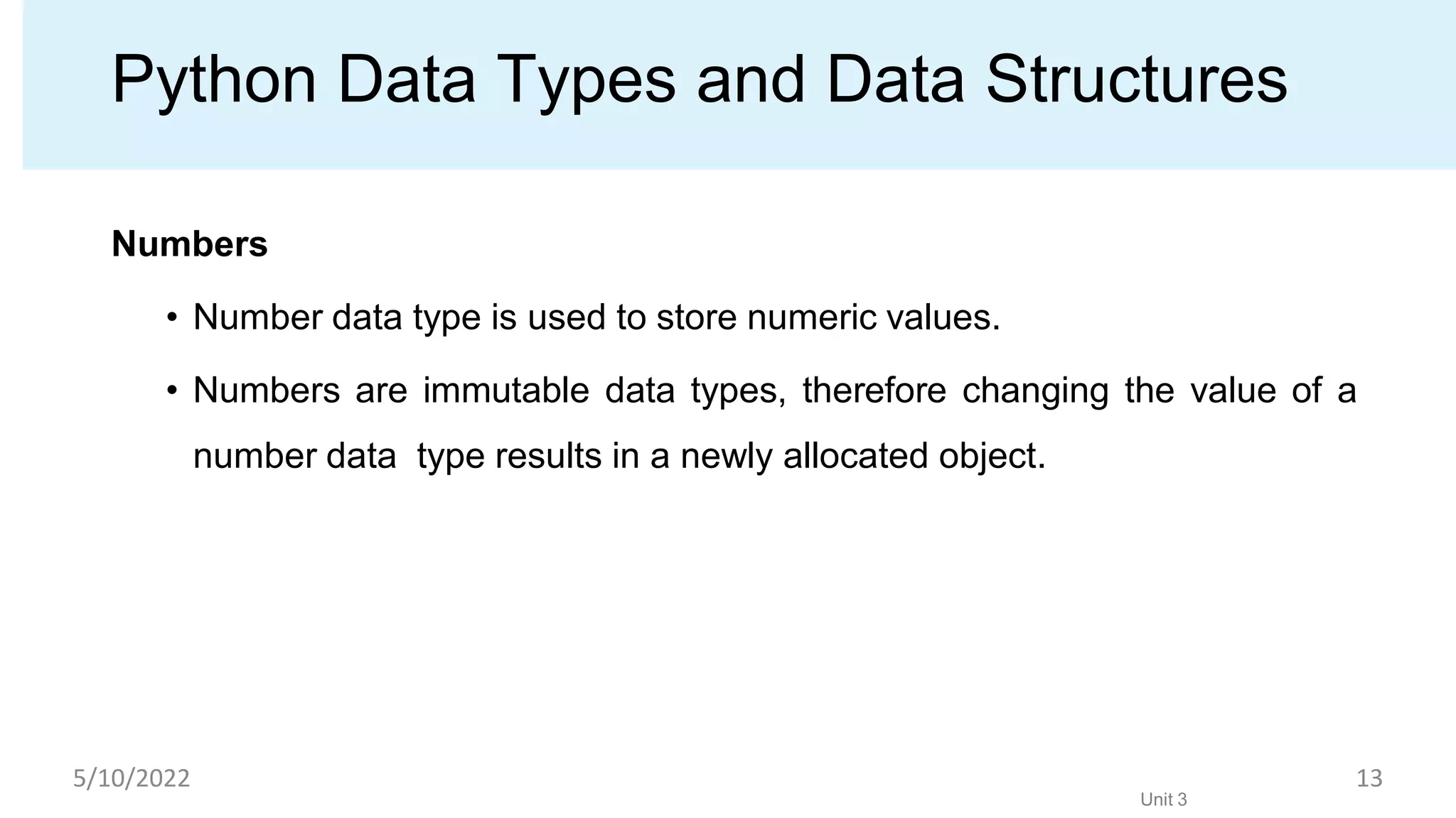 Python Data Types and Data Structures
Numbers
• Number data type is used to store numeric values.
• Numbers are immutable data types, therefore changing the value of a
number data type results in a newly allocated object.
Unit 3
5/10/2022 13
 